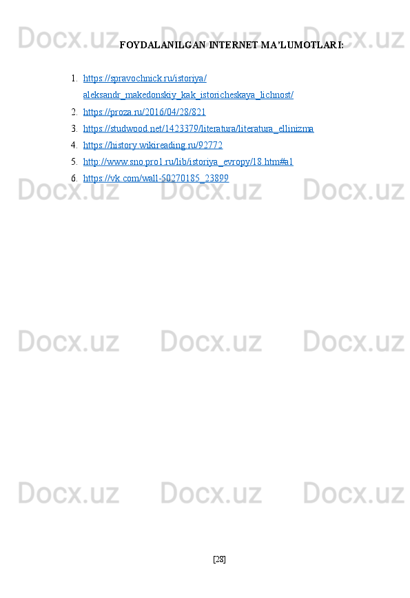 FOYDALANILGAN INTERNET MA’LUMOTLARI:
1. https://spravochnick.ru/istoriya/   
aleksandr_makedonskiy_kak_istoricheskaya_lichnost/  
2. https://proza.ru/2016/04/28/821   
3. https://studwood.net/1423379/literatura/literatura_ellinizma   
4. https://history.wikireading.ru/92772     
5. http://www.sno.pro1.ru/lib/istoriya_evropy/18.htm#a1     
6. https://vk.com/wall-50270185_23899     
[ 28 ] 