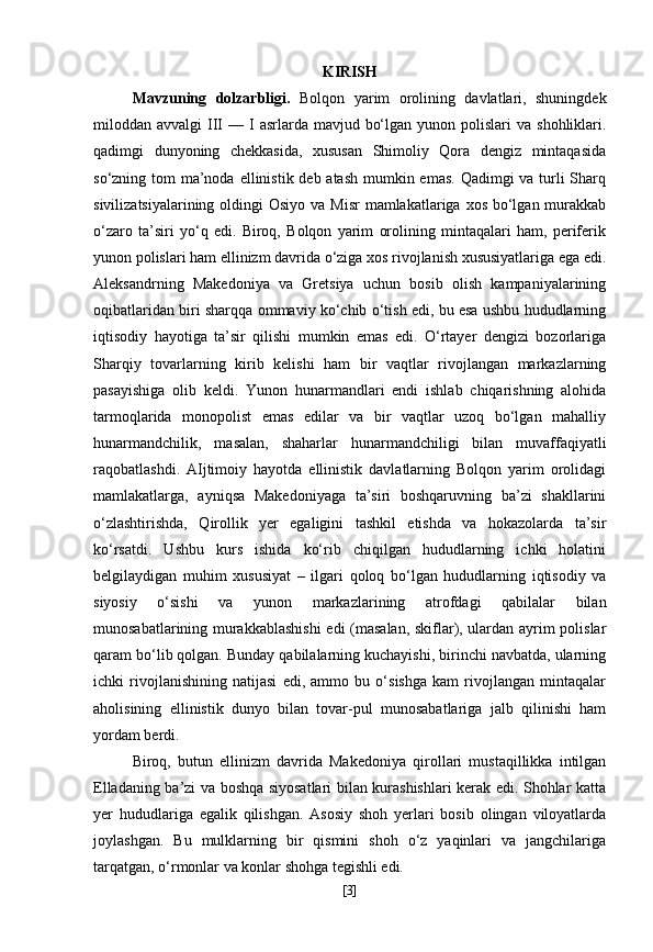 KIRISH
Mavzuning   dolzarbligi.   Bolqon   yarim   orolining   davlatlari,   shuningdek
miloddan avvalgi   III  —  I  asrlarda mavjud  bo‘lgan  yunon polislari   va  shohliklari.
qadimgi   dunyoning   chekkasida,   xususan   Shimoliy   Qora   dengiz   mintaqasida
so‘zning tom  ma’noda ellinistik deb atash  mumkin emas. Qadimgi  va turli Sharq
sivilizatsiyalarining oldingi  Osiyo  va Misr  mamlakatlariga xos  bo‘lgan murakkab
o‘zaro   ta’siri   yo‘q   edi.   Biroq,   Bolqon   yarim   orolining   mintaqalari   ham,   periferik
yunon polislari ham ellinizm davrida o‘ziga xos rivojlanish xususiyatlariga ega edi.
Aleksandrning   Makedoniya   va   Gretsiya   uchun   bosib   olish   kampaniyalarining
oqibatlaridan biri sharqqa ommaviy ko‘chib o‘tish edi, bu esa ushbu hududlarning
iqtisodiy   hayotiga   ta’sir   qilishi   mumkin   emas   edi.   O‘rtayer   dengizi   bozorlariga
Sharqiy   tovarlarning   kirib   kelishi   ham   bir   vaqtlar   rivojlangan   markazlarning
pasayishiga   olib   keldi.   Yunon   hunarmandlari   endi   ishlab   chiqarishning   alohida
tarmoqlarida   monopolist   emas   edilar   va   bir   vaqtlar   uzoq   bo‘lgan   mahalliy
hunarmandchilik,   masalan,   shaharlar   hunarmandchiligi   bilan   muvaffaqiyatli
raqobatlashdi.   AIjtimoiy   hayotda   ellinistik   davlatlarning   Bolqon   yarim   orolidagi
mamlakatlarga,   ayniqsa   Makedoniyaga   ta’siri   boshqaruvning   ba’zi   shakllarini
o‘zlashtirishda,   Qirollik   yer   egaligini   tashkil   etishda   va   hokazolarda   ta’sir
ko‘rsatdi.   Ushbu   kurs   ishida   ko‘rib   chiqilgan   hududlarning   ichki   holatini
belgilaydigan   muhim   xususiyat   –   ilgari   qoloq   bo‘lgan   hududlarning   iqtisodiy   va
siyosiy   o‘sishi   va   yunon   markazlarining   atrofdagi   qabilalar   bilan
munosabatlarining murakkablashishi  edi (masalan, skiflar), ulardan ayrim polislar
qaram bo‘lib qolgan. Bunday qabilalarning kuchayishi, birinchi navbatda, ularning
ichki   rivojlanishining   natijasi   edi,   ammo   bu   o‘sishga   kam   rivojlangan   mintaqalar
aholisining   ellinistik   dunyo   bilan   tovar-pul   munosabatlariga   jalb   qilinishi   ham
yordam berdi.
Biroq,   butun   ellinizm   davrida   Makedoniya   qirollari   mustaqillikka   intilgan
Elladaning ba’zi va boshqa siyosatlari bilan kurashishlari kerak edi. Shohlar katta
yer   hududlariga   egalik   qilishgan.   Asosiy   shoh   yerlari   bosib   olingan   viloyatlarda
joylashgan.   Bu   mulklarning   bir   qismini   shoh   o‘z   yaqinlari   va   jangchilariga
tarqatgan, o‘rmonlar va konlar shohga tegishli edi.
[ 3 ] 