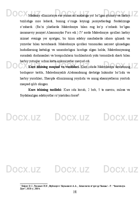 Madaniy ellinizatsiya esa yunon an’analariga yot bo‘lgan ijtimoiy va harbiy
tuzilishga   mos   kelardi,   buning   o‘rniga   keyingi   jamiyatlardagi   feodalizmga
o‘xshardi.   (Ba’zi   jihatlarda   Makedoniya   bilan   eng   ko‘p   o‘xshash   bo‘lgan
zamonaviy  jamiyat  Ahamoniylar   Fors   edi.)  IV  asrda   Makedoniya  qirollari  harbiy
xizmat   evaziga   yer   ajratgan;   bu   tizim   adabiy   manbalarda   ishora   qilinadi   va
yozuvlar   bilan   tasvirlanadi.   Makedoniya   qirollari   tomonidan   nazorat   qilinadigan
hududlarning   kattaligi   va   unumdorligini   hisobga   olgan   holda,   Makedoniyaning
surunkali dushmanlari va bosqinchilarni tinchlantirish yoki tormozlash sharti bilan
harbiy yutuqlar uchun katta imkoniyatlar mavjud edi.
Kurs  ishining  maqsad  va  vazifalari.   Kurs  ishida  Makedoniya   davlatining
boshqaruv   tartibi,   Makedoniyalik   Aleksandrning   davlatga   hukmdor   bo‘lishi   va
harbiy   yurishlari,   Sharqda  ellinizmning   yoyilishi   va   uning  ahamiyatlarini   yoritish
maqsad qilib olingan.
Kurs   ishining   tuzilishi:   Kurs   ishi   kirish,   2   bob,   5   ta   mavzu,   xulosa   va
foydalanilgan adabiyotlar ro‘yxatidan iborat 1
.
1
  Urakov   D.J., Tursunov   R.N., Biykuziyev   Xaynazarov   A.A.,   Jahon tarixi /o‘quv qo’llanma/. –T.: “Innovatsiya-
Ziyo”, 2020-y, 200-b.
[ 4 ] 