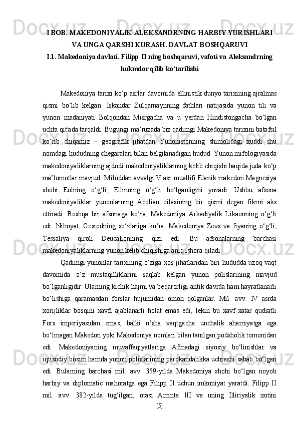 I BOB. MAKEDONIYALIK ALEKSANDRNING HARBIY YURISHLARI
VA UNGA QARSHI KURASH. DAVLAT BOSHQARUVI
I.1. Makedoniya davlati. Filipp II ning boshqaruvi, vafoti va Aleksandrning
hukmdor qilib ko‘tarilishi
Makedoniya tarixi ko‘p asrlar davomida ellinistik dunyo tarixining ajralmas
qismi   bo‘lib   kelgan.   Iskandar   Zulqarnaynning   fathlari   natijasida   yunon   tili   va
yunon   madaniyati   Bolqondan   Misrgacha   va   u   yerdan   Hindistongacha   bo‘lgan
uchta qit'ada tarqaldi. Bugungi ma’ruzada biz qadimgi Makedoniya tarixini batafsil
ko‘rib   chiqamiz   –   geografik   jihatdan   Yunonistonning   shimolidagi   xuddi   shu
nomdagi hududning chegaralari bilan belgilanadigan hudud. Yunon mifologiyasida
makedoniyaliklarning ajdodi makedoniyaliklarning kelib chiqishi haqida juda ko‘p
ma’lumotlar mavjud: Miloddan avvalgi V asr muallifi Elanik makedon Magnesiya
shohi   Eolning   o‘g‘li,   Ellinning   o‘g‘li   bo‘lganligini   yozadi.   Ushbu   afsona
makedoniyaliklar   yunonlarning   Aeolian   oilasining   bir   qismi   degan   fikrni   aks
ettiradi.   Boshqa   bir   afsonaga   ko‘ra,   Makedoniya   Arkadiyalik   Likaonning   o‘g‘li
edi.   Nihoyat,   Gesiodning   so‘zlariga   ko‘ra,   Makedoniya   Zevs   va   fiyaning   o‘g‘li,
Tessaliya   qiroli   Deucalionning   qizi   edi.   Bu   afsonalarning   barchasi
makedoniyaliklarning yunon kelib chiqishiga aniq ishora qiladi.
Qadimgi yunonlar tarixining o‘ziga xos jihatlaridan biri hududda uzoq vaqt
davomida   o‘z   mustaqilliklarini   saqlab   kelgan   yunon   polislarining   mavjud
bo‘lganligidir. Ularning kichik hajmi va beqarorligi antik davrda ham hayratlanarli
bo‘lishiga   qaramasdan   forslar   hujumidan   omon   qolganlar.   Mil.   avv.   IV   asrda
xorijliklar   bosqini   xavfi   ajablanarli   holat   emas   edi,   lekin   bu   xavf-xatar   qudratli
Fors   imperiyasidan   emas,   balki   o‘sha   vaqtgacha   unchalik   ahamiyatga   ega
bo‘lmagan Makedon yoki Makedoniya nomlari bilan tanilgan podsholik tomonidan
edi.   Makedoniyaning   muvaffaqiyatlariga   Afinadagi   siyosiy   bo‘linishlar   va
iqtisodiy bosim hamda yunon polislarining parokandalikka uchrashi sabab bo‘lgan
edi.   Bularning   barchasi   mil.   avv.   359-yilda   Makedoniya   shohi   bo‘lgan   noyob
harbiy   va   diplomatic   mahoratga   ega   Filipp   II   uchun   imkoniyat   yaratdi.   Filipp   II
mil.   avv.   382-yilda   tug‘ilgan,   otasi   Aminta   III   va   uning   Illiriyalik   xotini
[ 5 ] 