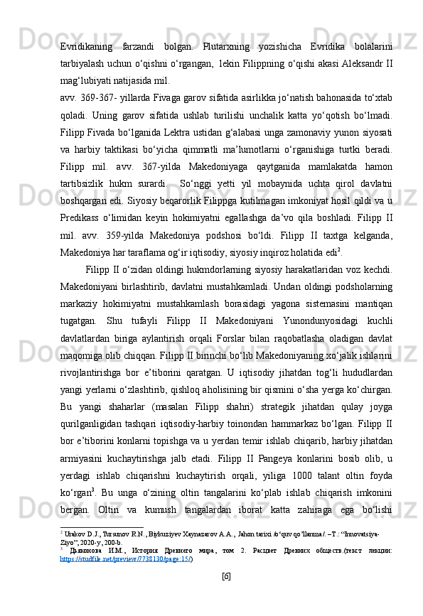 Evridikaning   farzandi   bolgan.   Plutarxning   yozishicha   Evridika   bolalarini
tarbiyalash uchun o‘qishni o‘rgangan,   lekin Filippning o‘qishi akasi Aleksandr II
mag‘lubiyati natijasida mil.
avv. 369-367- yillarda Fivaga garov sifatida asirlikka jo‘natish bahonasida to‘xtab
qoladi.   Uning   garov   sifatida   ushlab   turilishi   unchalik   katta   yo‘qotish   bo‘lmadi.
Filipp Fivada bo‘lganida Lektra ustidan g‘alabasi unga zamonaviy yunon siyosati
va   harbiy   taktikasi   bo‘yicha   qimmatli   ma’lumotlarni   o‘rganishiga   turtki   beradi.
Filipp   mil.   avv.   367-yilda   Makedoniyaga   qaytganida   mamlakatda   hamon
tartibsizlik   hukm   surardi.     So‘nggi   yetti   yil   mobaynida   uchta   qirol   davlatni
boshqargan edi. Siyosiy beqarorlik Filippga kutilmagan imkoniyat hosil qildi va u
Predikass   o‘limidan   keyin   hokimiyatni   egallashga   da’vo   qila   boshladi.   Filipp   II
mil.   avv.   359-yilda   Makedoniya   podshosi   bo‘ldi.   Filipp   II   taxtga   kelganda,
Makedoniya har taraflama og‘ir iqtisodiy, siyosiy inqiroz holatida edi 2
.
Filipp II o‘zidan oldingi hukmdorlarning siyosiy harakatlaridan voz kechdi.
Makedoniyani   birlashtirib,   davlatni   mustahkamladi.   Undan   oldingi   podsholarning
markaziy   hokimiyatni   mustahkamlash   borasidagi   yagona   sistemasini   mantiqan
tugatgan.   Shu   tufayli   Filipp   II   Makedoniyani   Yunondunyosidagi   kuchli
davlatlardan   biriga   aylantirish   orqali   Forslar   bilan   raqobatlasha   oladigan   davlat
maqomiga olib chiqqan. Filipp II birinchi bo‘lib Makedoniyaning xo‘jalik ishlarini
rivojlantirishga   bor   e’tiborini   qaratgan.   U   iqtisodiy   jihatdan   tog‘li   hududlardan
yangi yerlarni o‘zlashtirib, qishloq aholisining bir qismini o‘sha yerga ko‘chirgan.
Bu   yangi   shaharlar   (masalan   Filipp   shahri)   strategik   jihatdan   qulay   joyga
qurilganligidan   tashqari   iqtisodiy-harbiy   toinondan   hammarkaz   bo‘lgan.   Filipp   II
bor e’tiborini konlarni topishga va u yerdan temir ishlab chiqarib, harbiy jihatdan
armiyasini   kuchaytirishga   jalb   etadi.   Filipp   II   Pangeya   konlarini   bosib   olib,   u
yerdagi   ishlab   chiqarishni   kuchaytirish   orqali,   yiliga   1000   talant   oltin   foyda
ko‘rgan 3
.   Bu   unga   o‘zining   oltin   tangalarini   ko‘plab   ishlab   chiqarish   imkonini
bergan.   Oltin   va   kumush   tangalardan   iborat   katta   zahiraga   ega   bo‘lishi
2
  Urakov D.J., Tursunov R.N., Biykuziyev Xaynazarov A.A.,  Jahon tarixi /o‘quv qo’llanma/. –T.: “Innovatsiya-
Ziyo”, 2020-y, 200-b.
3
  Дьяконова   И.М.,   История   Древнего   мира,   том   2.   Расцвет   Древних   обществ.(текст   лекции:
https    ://    studfile    .   net    /   preview    /7738130/    page    :15/    )
[ 6 ] 