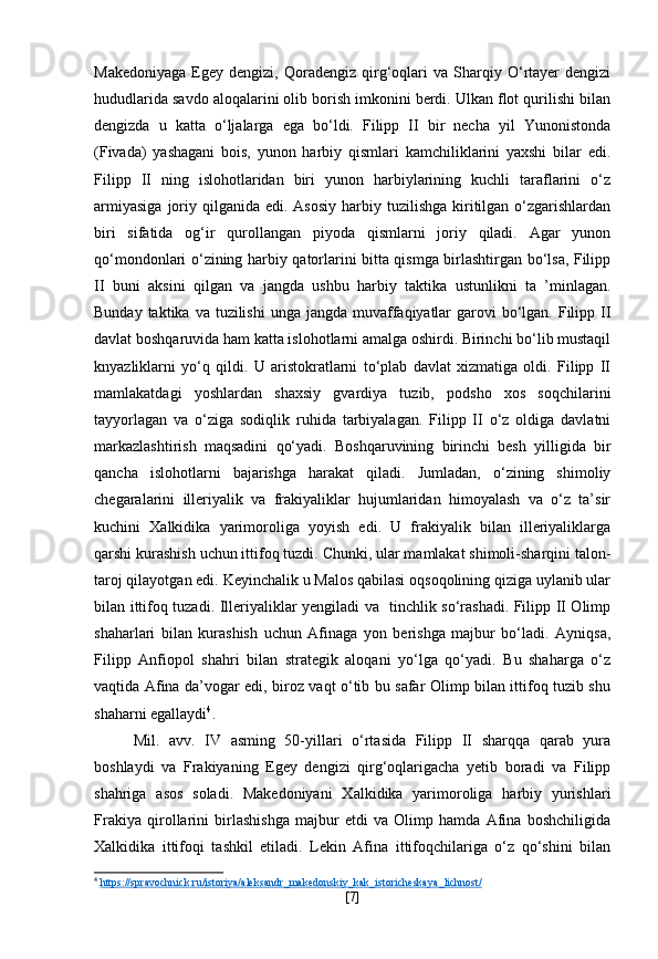 Makedoniyaga   Egey   dengizi,  Qoradengiz   qirg‘oqlari   va   Sharqiy   O‘rtayer   dengizi
hududlarida savdo aloqalarini olib borish imkonini berdi. Ulkan flot qurilishi bilan
dengizda   u   katta   o‘ljalarga   ega   bo‘ldi.   Filipp   II   bir   necha   yil   Yunonistonda
(Fivada)   yashagani   bois,   yunon   harbiy   qismlari   kamchiliklarini   yaxshi   bilar   edi.
Filipp   II   ning   islohotlaridan   biri   yunon   harbiylarining   kuchli   taraflarini   o‘z
armiyasiga   joriy  qilganida  edi.  Asosiy  harbiy tuzilishga  kiritilgan o‘zgarishlardan
biri   sifatida   og‘ir   qurollangan   piyoda   qismlarni   joriy   qiladi.   Agar   yunon
qo‘mondonlari o‘zining harbiy qatorlarini bitta qismga birlashtirgan bo‘lsa, Filipp
II   buni   aksini   qilgan   va   jangda   ushbu   harbiy   taktika   ustunlikni   ta   ’minlagan.
Bunday taktika va  tuzilishi  unga jangda muvaffaqiyatlar  garovi  bo‘lgan. Filipp II
davlat boshqaruvida ham katta islohotlarni amalga oshirdi. Birinchi bo‘lib mustaqil
knyazliklarni   yo‘q   qildi.   U   aristokratlarni   to‘plab   davlat   xizmatiga   oldi.   Filipp   II
mamlakatdagi   yoshlardan   shaxsiy   gvardiya   tuzib,   podsho   xos   soqchilarini
tayyorlagan   va   o‘ziga   sodiqlik   ruhida   tarbiyalagan.   Filipp   II   o‘z   oldiga   davlatni
markazlashtirish   maqsadini   qo‘yadi.   Boshqaruvining   birinchi   besh   yilligida   bir
qancha   islohotlarni   bajarishga   harakat   qiladi.   Jumladan,   o‘zining   shimoliy
chegaralarini   illeriyalik   va   frakiyaliklar   hujumlaridan   himoyalash   va   o‘z   ta’sir
kuchini   Xalkidika   yarimoroliga   yoyish   edi.   U   frakiyalik   bilan   illeriyaliklarga
qarshi kurashish uchun ittifoq tuzdi. Chunki, ular mamlakat shimoli-sharqini talon-
taroj qilayotgan edi. Keyinchalik u Malos qabilasi oqsoqolining qiziga uylanib ular
bilan ittifoq tuzadi. Illeriyaliklar yengiladi va   tinchlik so‘rashadi. Filipp II Olimp
shaharlari   bilan   kurashish   uchun   Afinaga   yon   berishga   majbur   bo‘ladi.   Ayniqsa,
Filipp   Anfiopol   shahri   bilan   strategik   aloqani   yo‘lga   qo‘yadi.   Bu   shaharga   o‘z
vaqtida Afina da’vogar edi, biroz vaqt o‘tib bu safar Olimp bilan ittifoq tuzib shu
shaharni egallaydi 4
. 
Mil.   avv.   IV   asming   50-yillari   o‘rtasida   Filipp   II   sharqqa   qarab   yura
boshlaydi   va   Frakiyaning   Egey   dengizi   qirg‘oqlarigacha   yetib   boradi   va   Filipp
shahriga   asos   soladi.   Makedoniyani   Xalkidika   yarimoroliga   harbiy   yurishlari
Frakiya   qirollarini   birlashishga   majbur   etdi   va   Olimp   hamda   Afina   boshchiligida
Xalkidika   ittifoqi   tashkil   etiladi.   Lekin   Afina   ittifoqchilariga   o‘z   qo‘shini   bilan
4
  https    ://    spravochnick    .   ru    /   istoriya    /   aleksandr    _   makedonskiy    _   kak    _   istoricheskaya    _   lichnost    /  
[ 7 ] 