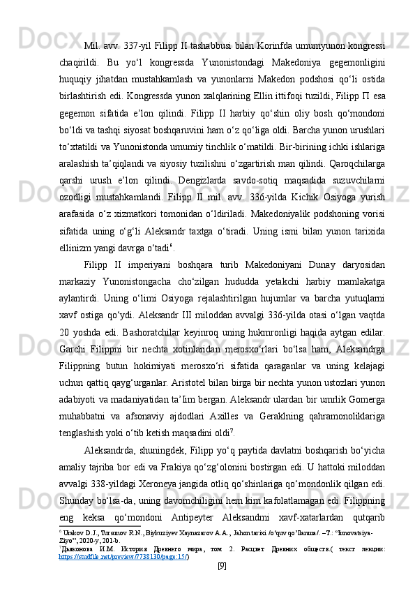 Mil. avv. 337-yil Filipp II tashabbusi bilan Korinfda umumyunon kongressi
chaqirildi.   Bu   yo‘l   kongressda   Yunonistondagi   Makedoniya   gegemonligini
huquqiy   jihatdan   mustahkamlash   va   yunonlarni   Makedon   podshosi   qo‘li   ostida
birlashtirish edi. Kongressda yunon xalqlarining Ellin ittifoqi tuzildi, Filipp   П   esa
gegemon   sifatida   e’lon   qilindi.   Filipp   II   harbiy   qo‘shin   oliy   bosh   qo‘mondoni
bo‘ldi va tashqi siyosat boshqaruvini ham o‘z qo‘liga oldi. Barcha yunon urushlari
to‘xtatildi va Yunonistonda umumiy tinchlik o‘matildi. Bir-birining ichki ishlariga
aralashish ta’qiqlandi va siyosiy tuzilishni o‘zgartirish man qilindi. Qaroqchilarga
qarshi   urush   e’lon   qilindi.   Dengizlarda   savdo-sotiq   maqsadida   suzuvchilarni
ozodligi   mustahkamlandi.   Filipp   II   mil.   avv.   336-yilda   Kichik   Osiyoga   yurish
arafasida   o‘z   xizmatkori   tomonidan   o‘ldiriladi.   Makedoniyalik   podshoning   vorisi
sifatida   uning   o‘g‘li   Aleksandr   taxtga   o‘tiradi.   Uning   ismi   bilan   yunon   tarixida
ellinizm yangi davrga o‘tadi 6
. 
Filipp   II   imperiyani   boshqara   turib   Makedoniyani   Dunay   daryosidan
markaziy   Yunonistongacha   cho‘zilgan   hududda   yetakchi   harbiy   mamlakatga
aylantirdi.   Uning   o‘limi   Osiyoga   rejalashtirilgan   hujumlar   va   barcha   yutuqlarni
xavf   ostiga   qo‘ydi.  Aleksandr   III   miloddan   avvalgi   336-yilda  otasi   o‘lgan   vaqtda
20   yoshda   edi.   Bashoratchilar   keyinroq   uning   hukmronligi   haqida   aytgan   edilar.
Garchi   Filippni   bir   nechta   xotinlaridan   merosxo‘rlari   bo‘lsa   ham,   Aleksandrga
Filippning   butun   hokimiyati   merosxo‘ri   sifatida   qaraganlar   va   uning   kelajagi
uchun qattiq qayg‘urganlar. Aristotel bilan birga bir nechta yunon ustozlari yunon
adabiyoti va madaniyatidan ta’Iim bergan. Aleksandr ulardan bir umrlik Gomerga
muhabbatni   va   afsonaviy   ajdodlari   Axilles   va   Geraklning   qahramonoliklariga
tenglashish yoki o‘tib ketish maqsadini oldi 7
.
Aleksandrda,  shuningdek,  Filipp yo‘q paytida  davlatni  boshqarish   bo‘yicha
amaliy tajriba bor edi va Frakiya qo‘zg‘olonini bostirgan edi. U hattoki miloddan
avvalgi 338-yildagi Xeroneya jangida otliq qo‘shinlariga qo‘mondonlik qilgan edi.
Shunday bo‘lsa-da, uning davomchiligini hem kim kafolatlamagan edi. Filippning
eng   keksa   qo‘mondoni   Antipeyter   Aleksandmi   xavf-xatarlardan   qutqarib
6
  Urakov D.J., Tursunov R.N., Biykuziyev Xaynazarov A.A.,   Jahon   tarixi  / o ‘ quv   qo ’ llanma /. – T .: “ Innovatsiya -
Ziyo ”, 2020- y , 201- b .
7
Дьяконова   И.М .   История   Древнего   мира,   том   2.   Расцвет   Древних   обществ.(   текст   лекции:
https    ://    studfile    .   net    /   preview    /7738130/    page    :15/    )
[ 9 ] 