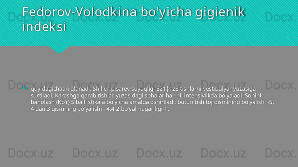 Fedorov -Volodk ina bo'y icha gigienik  
indek si
quyidagichaaniqlanadi. Shiller-pisarev suyuqligi 321|123 tishlarni vestibulyar yuzasiga 
surtiladi. Karashga qarab tishlar yuzasidagi sohalar har-hil intensivlikda bo'yaladi. Sonini 
baholash (Ko'r) 5 balli shkala bo'yicha amalga oshiriladi: butun tish toj qismining bo'yalishi -5, 
4 dan 3 qismning bo'yalishi - 4,4-2,bo'yalmaganligi-1.