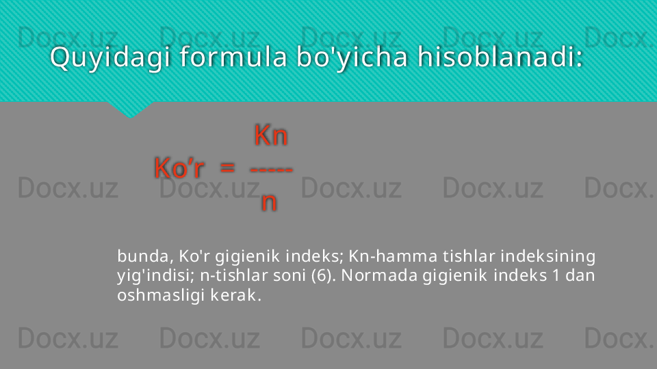 Quy idagi formula bo'y icha hisoblanadi:
               Kn
Ko’r  =  -----
                n
bunda, Ko'r gigienik  indek s; Kn-hamma t ishlar indek sining 
y ig'indisi; n-t ishlar soni (6). N ormada gigienik  indek s 1 dan 
oshmasligi k erak .