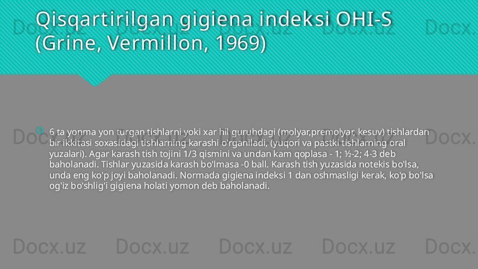 Qisqart irilgan gigiena indek si OHI-S 
(Grine, Vermillon, 1969)
6 ta yonma yon turgan tishlarni yoki xar hil guruhdagi (molyar,premolyar, kesuv) tishlardan 
bir ikkitasi soxasidagi tishlarning karashi o'rganiladi, (yuqori va pastki tishlarning oral 
yuzalari). Agar karash tish tojini 1/3 qismini va undan kam qoplasa - 1; ½-2; 4-3 deb 
baholanadi. Tishlar yuzasida karash bo'lmasa -0 ball. Karash tish yuzasida notekis bo'lsa, 
unda eng ko'p joyi baholanadi. Normada gigiena indeksi 1 dan oshmasligi kerak, ko'p bo'lsa 
og'iz bo'shlig'i gigiena holati yomon deb baholanadi.