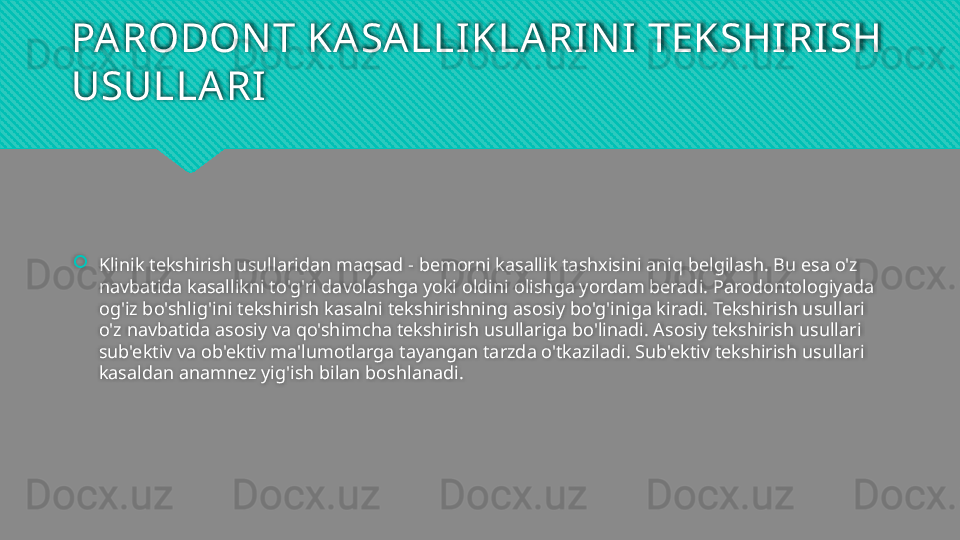 PARODON T KASALLIKLARIN I TEKSHIRISH 
USULLARI
Klinik tekshirish usullaridan maqsad - bemorni kasallik tashxisini aniq belgilash. Bu esa o'z 
navbatida kasallikni to'g'ri davolashga yoki oldini olishga yordam beradi. Parodontologiyada 
og'iz bo'shlig'ini tekshirish kasalni tekshirishning asosiy bo'g'iniga kiradi. Tekshirish usullari 
o'z navbatida asosiy va qo'shimcha tekshirish usullariga bo'linadi. Asosiy tekshirish usullari 
sub'ektiv va ob'ektiv ma'lumotlarga tayangan tarzda o'tkaziladi. Sub'ektiv tekshirish usullari 
kasaldan anamnez yig'ish bilan boshlanadi.