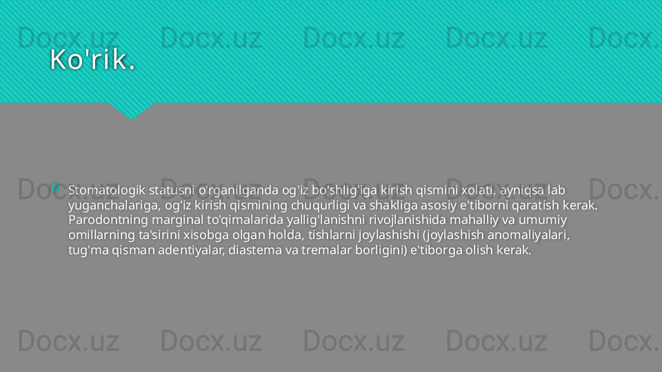Ko'rik .
Stomatologik statusni o'rganilganda og'iz bo'shlig'iga kirish qismini xolati, ayniqsa lab 
yuganchalariga, og'iz kirish qismining chuqurligi va shakliga asosiy e'tiborni qaratish kerak. 
Parodontning marginal to'qimalarida yallig'lanishni rivojlanishida mahalliy va umumiy 
omillarning ta'sirini xisobga olgan holda, tishlarni joylashishi (joylashish anomaliyalari, 
tug'ma qisman adentiyalar, diastema va tremalar borligini) e'tiborga olish kerak.