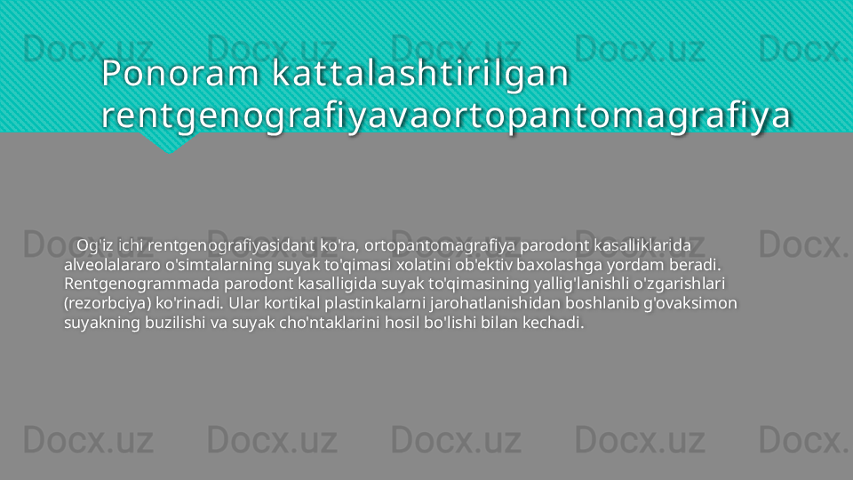 Ponoram k at t alasht irilgan 
rent genografi y av aort opant omagrafi y a
    Og'iz ichi rentgenografiyasidant ko'ra, ortopantomagrafiya parodont kasalliklarida 
alveolalararo o'simtalarning suyak to'qimasi xolatini ob'ektiv baxolashga yordam beradi. 
Rentgenogrammada parodont kasalligida suyak to'qimasining yallig'lanishli o'zgarishlari 
(rezorbciya) ko'rinadi. Ular kortikal plastinkalarni jarohatlanishidan boshlanib g'ovaksimon 
suyakning buzilishi va suyak cho'ntaklarini hosil bo'lishi bilan kechadi.   