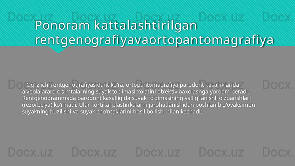 Ponoram k at t alasht irilgan 
rent genografi y av aort opant omagrafi y a
    Og'iz ichi rentgenografiyasidant ko'ra, ortopantomagrafiya parodont kasalliklarida 
alveolalararo o'simtalarning suyak to'qimasi xolatini ob'ektiv baxolashga yordam beradi. 
Rentgenogrammada parodont kasalligida suyak to'qimasining yallig'lanishli o'zgarishlari 
(rezorbciya) ko'rinadi. Ular kortikal plastinkalarni jarohatlanishidan boshlanib g'ovaksimon 
suyakning buzilishi va suyak cho'ntaklarini hosil bo'lishi bilan kechadi.