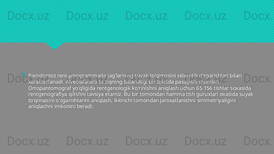 
Parodontoz rentgenogrammada jag'larning suyak to'qimasini sklerotik o'zgarishlari bilan 
xarakterlanadi. Alveolalararo to'siqning balandligi bir tekisda pasayishi mumkin. 
Ortopantomograf yo'qligida rentgenologik ko'rinishni aniqlash uchun 65 156 tishlar soxasida 
rentgenografiya qilishni tavsiya etamiz. Bu bir tomondan hamma tish guruxlari oxasida suyak 
to'qimasini o'zgarishlarini aniqlash, ikkinchi tomondan jaroxatlanishni simmetriyaligini 
aniqlashni imkonini beradi.  