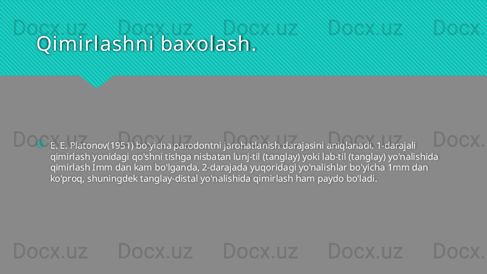 Qimirlashni baxolash.
E. E. Platonov(1951) bo'yicha parodontni jarohatlanish darajasini aniqlanadi. 1-darajali 
qimirlash yonidagi qo'shni tishga nisbatan lunj-til (tanglay) yoki lab-til (tanglay) yo'nalishida 
qimirlash Imm dan kam bo'lganda, 2-darajada yuqoridagi yo'nalishlar bo'yicha 1mm dan 
ko'proq, shuningdek tanglay-distal yo'nalishida qimirlash ham paydo bo'ladi.