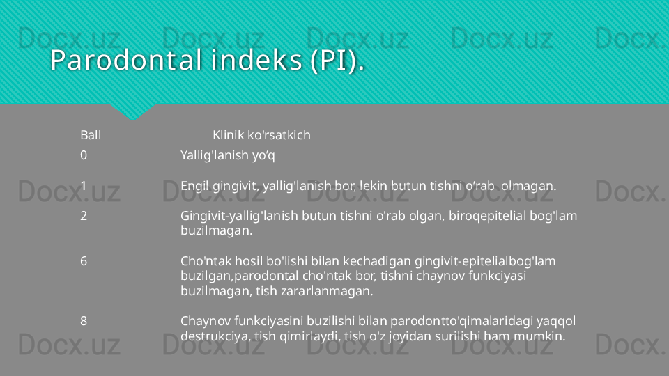 Parodont al indek s (PI).
Klinik ko'rsatkich
Yallig'lanish yo’q
Engil gingivit, yallig'lanish bor, lekin butun tishni o’rab  olmagan.
Gingivit-yallig'lanish butun tishni o'rab olgan, biroqepitelial bog'lam 
buzilmagan.
Cho'ntak hosil bo'lishi bilan kechadigan gingivit-epitelialbog'lam 
buzilgan,parodontal cho'ntak bor, tishni chaynov funkciyasi 
buzilmagan, tish zararlanmagan. 
Chaynov funkciyasini buzilishi bilan parodontto'qimalaridagi yaqqol 
destrukciya, tish qimirlaydi, tish o'z joyidan surilishi ham mumkin.Ball
0
1
2
6
8  