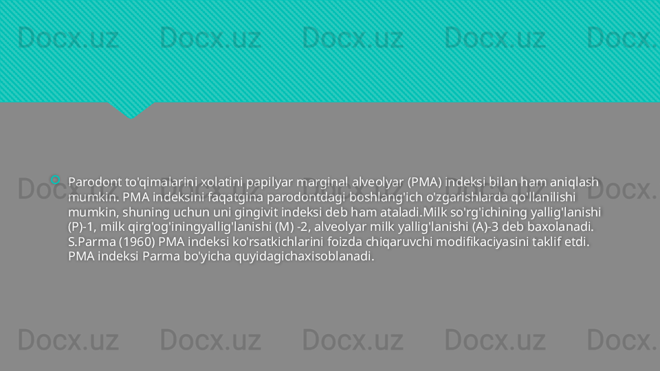 
Parodont to'qimalarini xolatini papilyar marginal alveolyar (PMA) indeksi bilan ham aniqlash 
mumkin. PMA indeksini faqatgina parodontdagi boshlang'ich o'zgarishlarda qo'llanilishi 
mumkin, shuning uchun uni gingivit indeksi deb ham ataladi.Milk so'rg'ichining yallig'lanishi 
(P)-1, milk qirg'og'iningyallig'lanishi (M) -2, alveolyar milk yallig'lanishi (A)-3 deb baxolanadi. 
S.Parma (1960) PMA indeksi ko'rsatkichlarini foizda chiqaruvchi modifikaciyasini taklif etdi. 
PMA indeksi Parma bo'yicha quyidagichaxisoblanadi.  