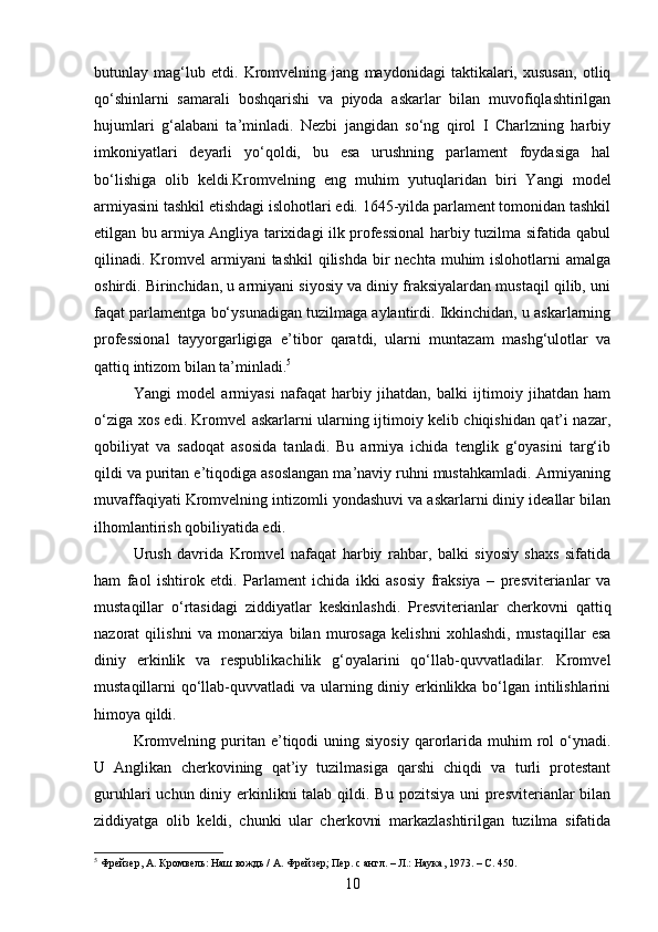 butunlay   mag‘lub   etdi.   Kromvelning   jang   maydonidagi   taktikalari,   xususan,   otliq
qo‘shinlarni   samarali   boshqarishi   va   piyoda   askarlar   bilan   muvofiqlashtirilgan
hujumlari   g‘alabani   ta’minladi.   Nezbi   jangidan   so‘ng   qirol   I   Charlzning   harbiy
imkoniyatlari   deyarli   yo‘qoldi,   bu   esa   urushning   parlament   foydasiga   hal
bo‘lishiga   olib   keldi.Kromvelning   eng   muhim   yutuq laridan   biri   Yangi   model
armiyasini tashkil etishdagi islohotlari edi. 1645-yilda parlament tomonidan tashkil
etilgan bu armiya Angliya tarixidagi ilk professional harbiy tuzilma sifatida qabul
qilinadi. Kromvel  armiyani  tashkil  qilishda  bir  nechta  muhim  islohotlarni  amalga
oshirdi. Birinchidan, u armiyani siyosiy va diniy fraksiyalardan mustaqil qilib, uni
faqat parlamentga bo‘ysunadigan tuzilmaga aylantirdi. Ikkinchidan, u askarlarning
professional   tayyorgarligiga   e’tibor   qaratdi,   ularni   muntazam   mashg‘ulotlar   va
qattiq intizom bilan ta’minladi. 5
Yangi   model   armiyasi   nafaqat   harbiy   jihatdan,   balki   ijtimoiy   jihatdan   ham
o‘ziga xos edi. Kromvel askarlarni ularning ijtimoiy kelib chiqishidan qat’i nazar,
qobiliyat   va   sadoqat   asosida   tanladi.   Bu   armiya   ichida   tenglik   g‘oyasini   targ‘ib
qildi va puritan e’tiqodiga asoslangan ma’naviy ruhni mustahkamladi. Armiyaning
muvaffaqiyati Kromvelning intizomli yondashuvi va askarlarni diniy ideallar bilan
ilhomlantirish qobiliyatida edi.
Urush   davrida   Kromvel   nafaqat   harbiy   rahbar,   balki   siyosiy   shaxs   sifatida
ham   faol   ishtirok   etdi.   Parlament   ichida   ikki   asosiy   fraksiya   –   presviterianlar   va
mustaqillar   o‘rtasidagi   ziddiyatlar   keskinlashdi.   Presviterianlar   cherkovni   qattiq
nazorat   qilishni   va   monarxiya   bilan   murosaga   kelishni   xohlashdi,   mustaqillar   esa
diniy   erkinlik   va   respublikachilik   g‘oyalarini   qo‘llab-quvvatladilar.   Kromvel
mustaqillarni qo‘llab-quvvatladi va ularning diniy erkinlikka bo‘lgan intilishlarini
himoya qildi.
Kromvelning  puritan  e’tiqodi  uning  siyosiy  qarorlarida  muhim  rol   o‘ynadi.
U   Anglikan   cherkovining   qat’iy   tuzilmasiga   qarshi   chiqdi   va   turli   protestant
guruhlari  uchun diniy erkinlikni  talab  qildi. Bu  pozitsiya uni  presviterianlar  bilan
ziddiyatga   olib   keldi,   chunki   ular   cherkovni   markazlashtirilgan   tuzilma   sifatida
5
 Фрейзер, А. Кромвель: Наш вождь / А. Фрейзер; Пер. с англ. – Л.: Наука, 1973. –  C.  450.
10