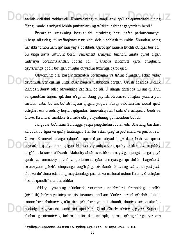 saqlab   qolishni   xohlashdi.   Kromvelning   mustaqillarni   qo‘llab-quvvatlashi   uning
Yangi model armiyasi ichida puritanlarning ta’sirini oshirishga yordam berdi. 6
Fuqarolar   urushining   boshlanishi   qirolning   besh   nafar   parlamentariyni
hibsga   olishdagi   muvaffaqiyatsiz   urinishi   deb   hisoblash   mumkin.   Shundan   so‘ng
har ikki tomon ham qo‘shin yig‘a boshladi. Qirol qo‘shinida kuchli otliqlar bor edi,
bu   unga   katta   ustunlik   berdi.   Parlament   armiyasi   birinchi   marta   qurol   olgan
militsiya   bo‘linmalaridan   iborat   edi.   O‘shanda   Kromvel   qirol   otliqlarini
qaytarishga qodir bo‘lgan otliqlar otryadini tuzishga qaror qildi.
Oliverning   o‘zi   harbiy   xizmatda   bo‘lmagan   va   ta'lim   olmagan,   lekin   yillar
davomida   yer   egaligi   unga   otlar   haqida   tushuncha   bergan.   Urush   boshida   u   ellik
kishidan iborat  otliq otryadning kapitani  bo‘ldi. U ularga  chiziqda hujum  qilishni
va   qanotdan   hujum   qilishni   o‘rgatdi.   Jang   paytida   Kromvel   otliqlari   yonma-yon
turdilar   vabir   bo‘lak   bo‘lib   hujum   qilgan,   yuqori   tabaqa   vakillaridan   iborat   qirol
otliqlari esa tasodifiy hujum qilganlar. Innovatsiyalar tezda o‘z natijasini berdi va
Oliver Kromvel mashhur Ironside otliq otryadining qo‘mondoni bo‘ldi.
Jangovar bo‘linma 2 mingga yaqin jangchidan iborat edi. Ularning barchasi
sinovdan o‘tgan va qat'iy tanlangan. Har bir askar qizg‘in protestant va puritan edi.
Oliver   Kromvel   o‘ziga   ishonib   topshirilgan   otryad   lagerida   ichish   va   qimor
o‘ynashni qat'iyan man qilgan. Namunaviy xulq-atvori, qat’iy tartib-intizomi jiddiy
targ‘ibot ta’sirini o‘tkazdi. Mahalliy aholi ichkilik ichmaydigan jangchilarga qoyil
qoldi   va   ommaviy   ravishda   parlamentariylar   armiyasiga   qo shildi.   Lagerlardaʻ
ierarxiyaning   kelib   chiqishiga   bog‘liqligi   tekislandi.   Shuning   uchun   otryad   juda
ahil va do‘stona edi. Jang maydonidagi jasorat va matonat uchun Kromvel otliqlari
“temir qanotli” nomini oldilar.
1644-yil   yozining   o rtalarida   parlament   qo shinlari   shimoldagi   qirollik	
ʻ ʻ
(qirollik)   hokimiyatining   asosiy   tayanchi   bo lgan   Yorkni   qamal   qilishdi.   Ikkala	
ʻ
tomon ham shaharning o‘ta strategik ahamiyatini tushundi, shuning uchun ular bu
hududga   eng   yaxshi   kuchlarini   ajratdilar.   Qirol   Charlz   o‘zining   jiyani   Rupertni
shahar   garnizonining   taslim   bo‘lishidan   qo‘rqib,   qamal   qilinganlarga   yordam
6
 Фрейзер, А. Кромвель: Наш вождь / А. Фрейзер; Пер. с англ. – Л.: Наука, 1973. –  C.  45 1 .
11