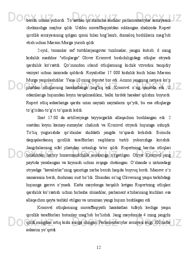 berish   uchun   yubordi.   To‘satdan   qo‘shimcha   kuchlar   parlamentariylar   armiyasini
chekinishga   majbur   qildi.   Ushbu   muvaffaqiyatdan   ruhlangan   shahzoda   Rupert
qirollik   armiyasining   qolgan   qismi   bilan   bog‘lanib,   dumaloq   boshlilarni   mag‘lub
etish uchun Marson Murga yurish qildi.
2-iyul,   tomonlar   saf   tortdilarjangovar   tuzilmalar,   jangni   kutish.   6   ming
kishilik   mashhur   "otliqlarga"   Oliver   Kromvel   boshchiligidagi   otliqlar   otryadi
qarshilik   ko‘rsatdi.   Qo‘mondon   irland   otliqlarining   kichik   vzvodini   tanqidiy
vaziyat   uchun   zaxirada   qoldirdi.   Royalistlar   17   000   kishilik   kuch   bilan   Marson
Murga yaqinlashdilar. Yana 10 ming deputat bor edi. Ammo jangning natijasi ko‘p
jihatdan   otliqlarning   harakatlariga   bog‘liq   edi.   Kromvel   o‘ng   qanotda   edi.   U
odamlariga   hujumdan   keyin  tarqalmaslikni,   balki   birdek  harakat  qilishni   buyurdi.
Rupert   otliq   askarlariga   qarshi   uzun   nayzali   nayzalarni   qo‘ydi,   bu   esa   otliqlarga
to‘g‘ridan-to‘g‘ri to‘qnash keldi.
Soat   17:00   da   artilleriyaga   tayyorgarlik   allaqachon   boshlangan   edi.   2
soatdan   keyin   karnay-surnaylar   chalindi   va   Kromvel   otryadi   hujumga   oshiqdi.
To‘liq   yugurishda   qo‘shinlar   shiddatli   jangda   to‘qnash   kelishdi.   Birinchi
daqiqalardanoq   qirollik   tarafdorlari   raqiblarni   turtib   yuborishga   kirishdi.
Jangchilarning   sifat   jihatidan   ustunligi   ta'sir   qildi.   Rupertning   barcha   otliqlari
bolalikdan   harbiy   hunarmandchilik   asoslariga   o‘rgatilgan.   Oliver   Kromvel   jang
paytida   yaralangan   va   kiyinish   uchun   orqaga   chekingan.   O‘shanda   u   zahiradagi
otryadga “kavalerlar”ning qanotiga zarba berish haqida buyruq berdi. Manevr o‘z
samarasini berdi, dushman sust bo‘ldi. Shundan so‘ng Oliverning yaqin tarkibdagi
hujumga   garovi   o‘ynadi.   Katta   maydonga   tarqalib   ketgan   Rupertning   otliqlari
qarshilik   ko‘rsatish   uchun   birlasha   olmadilar,   parlament   a'zolarining   kuchlari   esa
allaqachon qayta tashkil etilgan va umuman yangi hujum boshlagan edi.
Kromvel   otliqlarining   muvaffaqiyatli   harakatlari   tufayli   kechga   yaqin
qirollik   tarafdorlari   butunlay   mag‘lub   bo‘lishdi.   Jang   maydonida   4   ming   jangchi
qoldi,mingdan ortiq kishi asirga olingan. Parlamentariylar armiyasi atigi 300 nafar
askarini yo‘qotdi.
12 