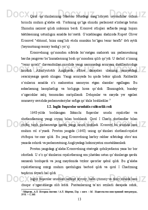 Qirol   qo‘shinlarining   Marson   Murdagi   mag‘lubiyati   isyonchilar   uchun
birinchi   muhim   g‘alaba   edi.   Yorkning   qo‘lga   olinishi   parlament   a'zolariga   butun
Shimolni   nazorat   qilish   imkonini   berdi.   Kromvel   otliqlari   saflarda   yangi   hujum
taktikasining   ustunligini   amalda   ko‘rsatdi.   G‘azablangan   shahzoda   Rupert   Oliver
Kromvel   "ehtimol,   bizni   mag‘lub   etishi   mumkin   bo‘lgan   temir   tarafli"   deb   aytdi
(bayonotning rasmiy tasdig‘i yo‘q).
Kromvelning   qo‘mondon   sifatida   ko‘rsatgan   mahorati   uni   parlamentning
barcha jangovar bo‘linmalarining bosh qo‘mondoni qilib qo‘ydi. U darhol o‘zining
"temir qirrali" chavandozlari misolida yangi namunadagi armiyani shakllantirishga
kirishdi.   Absolyutistik   Angliyada   ofitser   darajalari   ularning   jamiyatdagi
ierarxiyasiga   qarab   olingan.   Yangi   armiyada   bu   qoida   bekor   qilindi.   Rahbarlik
o‘rinlarini   amalda   o‘z   mahoratini   namoyon   etgan   shaxslar   egallagan.   Bu
askarlarning   hamjihatligi   va   birligiga   hissa   qo‘shdi.   Shuningdek,   bunday
o‘zgarishlar   xalq   tomonidan   ma'qullandi.   Dehqonlar   va   mayda   yer   egalari
ommaviy ravishda parlamentariylar safiga qo shila boshladilar.ʻ 7
I.2. Ingliz fuqarolar urushida rahbarlik roli
1648-yilda   boshlangan   Ikkinchi   fuqarolar   urushi   rojalistlar   va
shotlandlarning   yangi   isyoni   bilan   boshlandi.   Qirol   I   Charlz   shotlandlar   bilan
ittifoq   tuzib,   parlamentga   qarshi   yangi   urush   boshladi.   Kromvel   bu   urushda   ham
muhim   rol   o‘ynadi.   Preston   jangida   (1648)   uning   qo‘shinlari   shotland-rojalist
ittifoqini   tor-mor   qildi.   Bu   jang   Kromvelning   harbiy   rahbar   sifatidagi   obro‘sini
yanada oshirdi va parlamentning Angliyadagi hokimiyatini mustahkamladi.
Preston jangidagi g‘alaba Kromvelning strategik qobiliyatlarini yana bir bor
isbotladi. U o‘z qo‘shinlarini rojalistlarning son jihatdan ustun qo‘shinlariga qarshi
samarali   boshqardi   va   jang   maydonida   tezkor   qarorlar   qabul   qildi.   Bu   g‘alaba
rojalistlarning   oxirgi   muhim   qarshiligini   barbod   qildi   va   qirol   I   Charlzning
taqdirini deyarli hal qildi.
Ingliz fuqarolar urushlari nafaqat siyosiy, balki ijtimoiy va diniy sohada ham
chuqur   o‘zgarishlarga   olib   keldi.   Puritanlarning   ta’siri   sezilarli   darajada   oshdi,
7
  5Мортон, А.Л. История Англии / А.Л. Мортон; Пер. с англ. – М.: Издательство иностранной литературы,
1950. –  C. 360.
13 