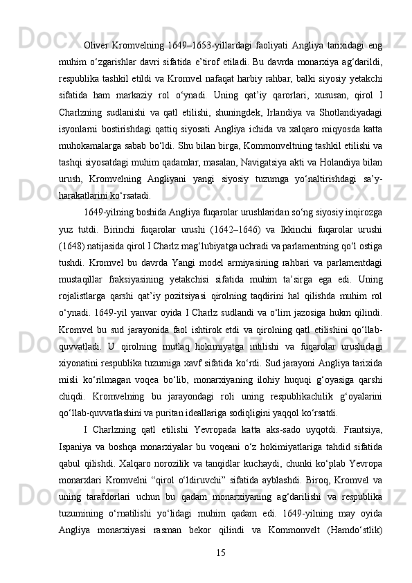Oliver   Kromvelning   1649–1653-yillardagi   faoliyati   Angliya   tarixidagi   eng
muhim   o‘zgarishlar   davri   sifatida   e’tirof   etiladi.   Bu   davrda   monarxiya  ag‘darildi,
respublika tashkil  etildi  va Kromvel  nafaqat  harbiy rahbar, balki  siyosiy  yetakchi
sifatida   ham   markaziy   rol   o‘ynadi.   Uning   qat’iy   qarorlari,   xususan,   qirol   I
Charlzning   sudlanishi   va   qatl   etilishi,   shuningdek,   Irlandiya   va   Shotlandiyadagi
isyonlarni   bostirishdagi   qattiq   siyosati   Angliya   ichida   va   xalqaro   miqyosda   katta
muhokamalarga sabab bo‘ldi. Shu bilan birga, Kommonveltning tashkil etilishi va
tashqi siyosatdagi muhim qadamlar, masalan, Navigatsiya akti va Holandiya bilan
urush,   Kromvelning   Angliyani   yangi   siyosiy   tuzumga   yo‘naltirishdagi   sa’y-
harakatlarini ko‘rsatadi.
1649-yilning boshida Angliya fuqarolar urushlaridan so‘ng siyosiy inqirozga
yuz   tutdi.   Birinchi   fuqarolar   urushi   (1642–1646)   va   Ikkinchi   fuqarolar   urushi
(1648) natijasida qirol I Charlz mag‘lubiyatga uchradi va parlamentning qo‘l ostiga
tushdi.   Kromvel   bu   davrda   Yangi   model   armiyasining   rahbari   va   parlamentdagi
mustaqillar   fraksiyasining   yetakchisi   sifatida   muhim   ta’sirga   ega   edi.   Uning
rojalistlarga   qarshi   qat’iy   pozitsiyasi   qirolning   taqdirini   hal   qilishda   muhim   rol
o‘ynadi. 1649-yil  yanvar  oyida I Charlz  sudlandi  va o‘lim  jazosiga  hukm  qilindi.
Kromvel   bu   sud   jarayonida   faol   ishtirok   etdi   va   qirolning   qatl   etilishini   qo‘llab-
quvvatladi.   U   qirolning   mutlaq   hokimiyatga   intilishi   va   fuqarolar   urushidagi
xiyonatini respublika tuzumiga xavf sifatida ko‘rdi. Sud jarayoni Angliya tarixida
misli   ko‘rilmagan   voqea   bo‘lib,   monarxiyaning   ilohiy   huquqi   g‘oyasiga   qarshi
chiqdi.   Kromvelning   bu   jarayondagi   roli   uning   respublikachilik   g‘oyalarini
qo‘llab-quvvatlashini va puritan ideallariga sodiqligini yaqqol ko‘rsatdi.
I   Charlzning   qatl   etilishi   Yevropada   katta   aks-sado   uyqotdi.   Frantsiya,
Ispaniya   va   boshqa   monarxiyalar   bu   voqeani   o‘z   hokimiyatlariga   tahdid   sifatida
qabul   qilishdi.   Xalqaro   norozilik   va   tanqidlar   kuchaydi,   chunki   ko‘plab   Yevropa
monarxlari   Kromvelni   “qirol   o‘ldiruvchi”   sifatida   ayblashdi.   Biroq,   Kromvel   va
uning   tarafdorlari   uchun   bu   qadam   monarxiyaning   ag‘darilishi   va   respublika
tuzumining   o‘rnatilishi   yo‘lidagi   muhim   qadam   edi.   1649-yilning   may   oyida
Angliya   monarxiyasi   rasman   bekor   qilindi   va   Kommonvelt   (Hamdo‘stlik)
15