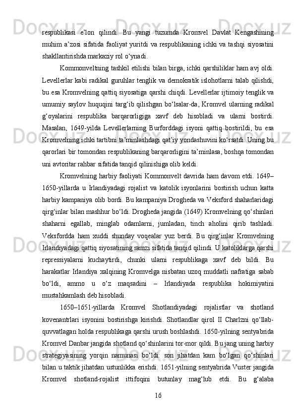 respublikasi   e’lon   qilindi.   Bu   yangi   tuzumda   Kromvel   Davlat   Kengashining
muhim a’zosi  sifatida faoliyat  yuritdi  va respublikaning ichki va tashqi  siyosatini
shakllantirishda markaziy rol o‘ynadi.
Kommonveltning tashkil etilishi bilan birga, ichki qarshiliklar ham avj oldi.
Levellerlar kabi radikal guruhlar tenglik va demokratik islohotlarni talab qilishdi,
bu esa Kromvelning qattiq siyosatiga qarshi chiqdi. Levellerlar ijtimoiy tenglik va
umumiy  saylov   huquqini   targ‘ib  qilishgan   bo‘lsalar-da,   Kromvel   ularning  radikal
g‘oyalarini   respublika   barqarorligiga   xavf   deb   hisobladi   va   ularni   bostirdi.
Masalan,   1649-yilda   Levellerlarning   Burforddagi   isyoni   qattiq   bostirildi,   bu   esa
Kromvelning ichki tartibni ta’minlashdagi qat’iy yondashuvini ko‘rsatdi. Uning bu
qarorlari bir tomondan respublikaning barqarorligini ta’minlasa, boshqa tomondan
uni avtoritar rahbar sifatida tanqid qilinishiga olib keldi.
Kromvelning harbiy faoliyati Kommonvelt davrida ham davom  etdi. 1649–
1650-yillarda   u   Irlandiyadagi   rojalist   va   katolik   isyonlarini   bostirish   uchun   katta
harbiy kampaniya olib bordi. Bu kampaniya Drogheda va Veksford shaharlaridagi
qirg‘inlar bilan mashhur bo‘ldi. Drogheda jangida (1649) Kromvelning qo‘shinlari
shaharni   egallab,   minglab   odamlarni,   jumladan,   tinch   aholini   qirib   tashladi.
Veksfordda   ham   xuddi   shunday   voqealar   yuz   berdi.   Bu   qirg‘inlar   Kromvelning
Irlandiyadagi qattiq siyosatining ramzi sifatida tanqid qilindi. U katoliklarga qarshi
repressiyalarni   kuchaytirdi,   chunki   ularni   respublikaga   xavf   deb   bildi.   Bu
harakatlar  Irlandiya  xalqining  Kromvelga   nisbatan  uzoq  muddatli  nafratiga  sabab
bo‘ldi,   ammo   u   o‘z   maqsadini   –   Irlandiyada   respublika   hokimiyatini
mustahkamlash deb hisobladi.
1650–1651-yillarda   Kromvel   Shotlandiyadagi   rojalistlar   va   shotland
kovenantrlari   isyonini   bostirishga   kirishdi.   Shotlandlar   qirol   II   Charlzni   qo‘llab-
quvvatlagan holda respublikaga qarshi urush boshlashdi. 1650-yilning sentyabrida
Kromvel Danbar jangida shotland qo‘shinlarini tor-mor qildi. Bu jang uning harbiy
strategiyasining   yorqin   namunasi   bo‘ldi:   son   jihatdan   kam   bo‘lgan   qo‘shinlari
bilan u taktik jihatdan ustunlikka erishdi. 1651-yilning sentyabrida Vuster jangida
Kromvel   shotland-rojalist   ittifoqini   butunlay   mag‘lub   etdi.   Bu   g‘alaba
16