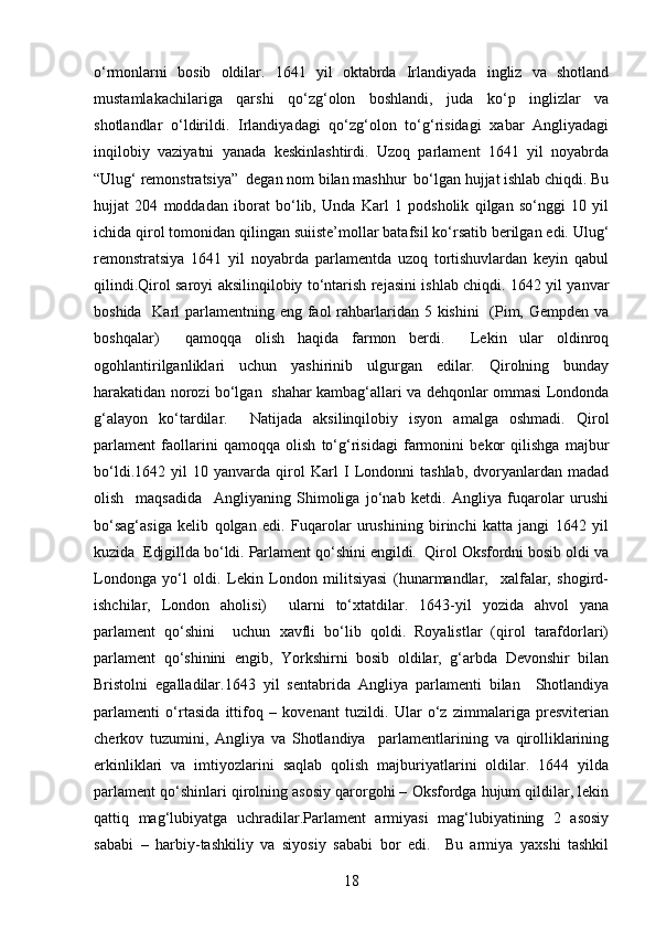 o‘rmonlarni   bosib   oldilar.   1641   yil   oktabrda   Irlandiyada   ingliz   va   shotland
mustamlakachilariga   qarshi   qo‘zg‘olon   boshlandi,   juda   ko‘p   inglizlar   va
shotlandlar   o‘ldirildi.   Irlandiyadagi   qo‘zg‘olon   to‘g‘risidagi   xabar   Angliyadagi
inqilobiy   vaziyatni   yanada   keskinlashtirdi.   Uzoq   parlament   1641   yil   noyabrda
“Ulug‘ remonstratsiya”  degan nom bilan mashhur  bo‘lgan hujjat ishlab chiqdi. Bu
hujjat   204   moddadan   iborat   bo‘lib,   Unda   Karl   1   podsholik   qilgan   so‘nggi   10   yil
ichida qirol tomonidan qilingan suiiste’mollar batafsil ko‘rsatib berilgan edi. Ulug‘
remonstratsiya   1641   yil   noyabrda   parlamentda   uzoq   tortishuvlardan   keyin   qabul
qilindi.Qirol saroyi aksilinqilobiy to‘ntarish rejasini ishlab chiqdi. 1642 yil yanvar
boshida   Karl  parlamentning eng faol  rahbarlaridan 5 kishini    (Pim, Gempden va
boshqalar)     qamoqqa   olish   haqida   farmon   berdi.     Lekin   ular   oldinroq
ogohlantirilganliklari   uchun   yashirinib   ulgurgan   edilar.   Qirolning   bunday
harakatidan norozi bo‘lgan   shahar kambag‘allari va dehqonlar ommasi Londonda
g‘alayon   ko‘tardilar.     Natijada   aksilinqilobiy   isyon   amalga   oshmadi.   Qirol
parlament   faollarini   qamoqqa   olish   to‘g‘risidagi   farmonini   bekor   qilishga   majbur
bo‘ldi. 1642   yil   10   yanvarda   qirol   Karl   I   Londonni   tashlab,   dvoryanlardan   madad
olish     maqsadida     Angliyaning   Shimoliga   jo‘nab   ketdi.   Angliya   fuqarolar   urushi
bo‘sag‘asiga   kelib   qolgan   edi.   Fuqarolar   urushining   birinchi   katta   jangi   1642   yil
kuzida  Edjgillda bo‘ldi. Parlament qo‘shini engildi.  Qirol Oksfordni bosib oldi va
Londonga   yo‘l   oldi.   Lekin   London   militsiyasi   (hunarmandlar,     xalfalar,   shogird-
ishchilar,   London   aholisi)     ularni   to‘xtatdilar.   1643-yil   yozida   ahvol   yana
parlament   qo‘shini     uchun   xavfli   bo‘lib   qoldi.   Royalistlar   (qirol   tarafdorlari)
parlament   qo‘shinini   engib,   Yorkshirni   bosib   oldilar,   g‘arbda   Devonshir   bilan
Bristolni   egalladilar.1643   yil   sentabrida   Angliya   parlamenti   bilan     Shotlandiya
parlamenti   o‘rtasida   ittifoq   –   kovenant   tuzildi.   Ular   o‘z   zimmalariga   presviterian
cherkov   tuzumini,   Angliya   va   Shotlandiya     parlamentlarining   va   qirolliklarining
erkinliklari   va   imtiyozlarini   saqlab   qolish   majburiyatlarini   oldilar.   1644   yilda
parlament qo‘shinlari qirolning asosiy qarorgohi – Oksfordga hujum qildilar, lekin
qattiq   mag‘lubiyatga   uchradilar.Parlament   armiyasi   mag‘lubiyatining   2   asosiy
sababi   –   harbiy-tashkiliy   va   siyosiy   sababi   bor   edi.     Bu   armiya   yaxshi   tashkil
18 