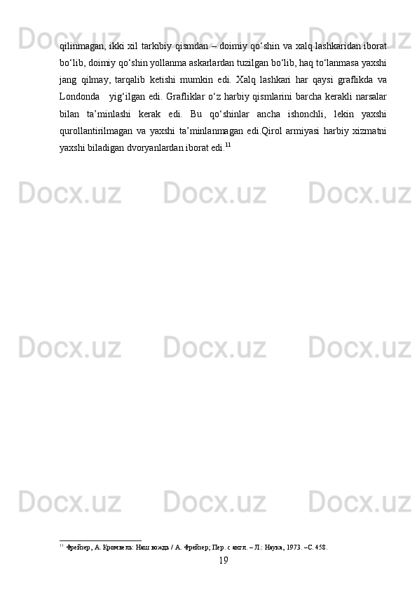 qilinmagan, ikki xil tarkibiy qismdan – doimiy qo‘shin va xalq lashkaridan iborat
bo‘lib, doimiy qo‘shin yollanma askarlardan tuzilgan bo‘lib, haq to‘lanmasa yaxshi
jang   qilmay,   tarqalib   ketishi   mumkin   edi.   Xalq   lashkari   har   qaysi   graflikda   va
Londonda     yig‘ilgan edi. Grafliklar  o‘z harbiy qismlarini  barcha kerakli  narsalar
bilan   ta’minlashi   kerak   edi.   Bu   qo‘shinlar   ancha   ishonchli,   lekin   yaxshi
qurollantirilmagan   va   yaxshi   ta’minlanmagan   edi.Qirol   armiyasi   harbiy   xizmatni
yaxshi biladigan dvoryanlardan iborat edi. 11
11
 Фрейзер, А. Кромвель: Наш вождь / А. Фрейзер; Пер. с англ. – Л.: Наука, 1973. – C.  45 8 .
19 