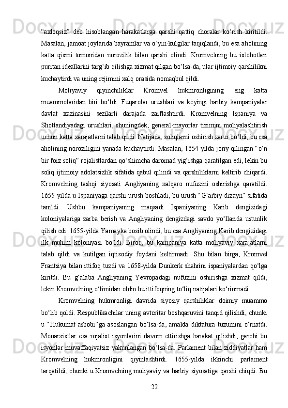“axloqsiz”   deb   hisoblangan   harakatlarga   qarshi   qattiq   choralar   ko‘rish   kiritildi.
Masalan, jamoat joylarida bayramlar va o‘yin-kulgilar taqiqlandi, bu esa aholining
katta   qismi   tomonidan   norozilik   bilan   qarshi   olindi.   Kromvelning   bu   islohotlari
puritan ideallarini targ‘ib qilishga xizmat qilgan bo‘lsa-da, ular ijtimoiy qarshilikni
kuchaytirdi va uning rejimini xalq orasida nomaqbul qildi.
Moliyaviy   qiyinchiliklar   Kromvel   hukmronligining   eng   katta
muammolaridan   biri   bo‘ldi.   Fuqarolar   urushlari   va   keyingi   harbiy   kampaniyalar
davlat   xazinasini   sezilarli   darajada   zaiflashtirdi.   Kromvelning   Ispaniya   va
Shotlandiyadagi   urushlari,  shuningdek,   general-mayorlar   tizimini   moliyalashtirish
uchun katta xarajatlarni talab qildi. Natijada, soliqlarni oshirish zarur bo‘ldi, bu esa
aholining noroziligini yanada kuchaytirdi. Masalan, 1654-yilda joriy qilingan “o‘n
bir foiz soliq” rojalistlardan qo‘shimcha daromad yig‘ishga qaratilgan edi, lekin bu
soliq  ijtimoiy  adolatsizlik  sifatida  qabul  qilindi  va  qarshiliklarni   keltirib  chiqardi.
Kromvelning   tashqi   siyosati   Angliyaning   xalqaro   nufuzini   oshirishga   qaratildi.
1655-yilda u Ispaniyaga qarshi urush boshladi, bu urush “G‘arbiy dizayn” sifatida
tanildi.   Ushbu   kampaniyaning   maqsadi   Ispaniyaning   Karib   dengizidagi
koloniyalariga   zarba   berish   va   Angliyaning   dengizdagi   savdo   yo‘llarida   ustunlik
qilish edi. 1655-yilda Yamayka bosib olindi, bu esa Angliyaning Karib dengizidagi
ilk   muhim   koloniyasi   bo‘ldi.   Biroq,   bu   kampaniya   katta   moliyaviy   xarajatlarni
talab   qildi   va   kutilgan   iqtisodiy   foydani   keltirmadi.   Shu   bilan   birga,   Kromvel
Frantsiya bilan ittifoq tuzdi va 1658-yilda Dunkerk shahrini ispaniyalardan qo‘lga
kiritdi.   Bu   g‘alaba   Angliyaning   Yevropadagi   nufuzini   oshirishga   xizmat   qildi,
lekin Kromvelning o‘limidan oldin bu ittifoqning to‘liq natijalari ko‘rinmadi.
Kromvelning   hukmronligi   davrida   siyosiy   qarshiliklar   doimiy   muammo
bo‘lib qoldi. Respublikachilar uning avtoritar boshqaruvini tanqid qilishdi, chunki
u   “Hukumat   asbobi”ga   asoslangan   bo‘lsa-da,   amalda   diktatura   tuzumini   o‘rnatdi.
Monarxistlar   esa   rojalist   isyonlarini   davom   ettirishga   harakat   qilishdi,   garchi   bu
isyonlar   muvaffaqiyatsiz   yakunlangan   bo‘lsa-da.   Parlament   bilan   ziddiyatlar   ham
Kromvelning   hukmronligini   qiyinlashtirdi.   1655-yilda   ikkinchi   parlament
tarqatildi, chunki u Kromvelning moliyaviy va harbiy siyosatiga qarshi chiqdi. Bu
22