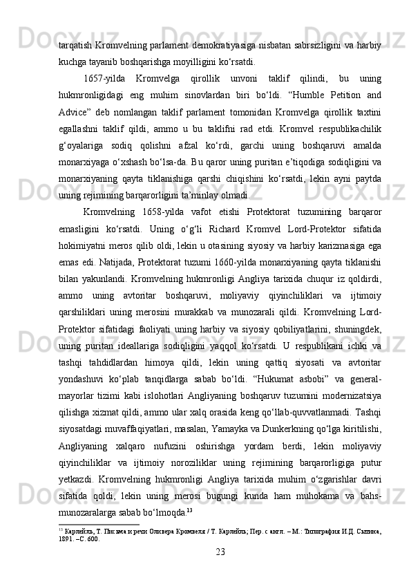 tarqatish Kromvelning parlament demokratiyasiga nisbatan sabrsizligini va harbiy
kuchga tayanib boshqarishga moyilligini ko‘rsatdi.
1657-yilda   Kromvelga   qirollik   unvoni   taklif   qilindi,   bu   uning
hukmronligidagi   eng   muhim   sinovlardan   biri   bo‘ldi.   “Humble   Petition   and
Advice”   deb   nomlangan   taklif   parlament   tomonidan   Kromvelga   qirollik   taxtini
egallashni   taklif   qildi,   ammo   u   bu   taklifni   rad   etdi.   Kromvel   respublikachilik
g‘oyalariga   sodiq   qolishni   afzal   ko‘rdi,   garchi   uning   boshqaruvi   amalda
monarxiyaga o‘xshash bo‘lsa-da. Bu qaror uning puritan e’tiqodiga sodiqligini va
monarxiyaning   qayta   tiklanishiga   qarshi   chiqishini   ko‘rsatdi,   lekin   ayni   paytda
uning rejimining barqarorligini ta’minlay olmadi.
Kromvelning   1658-yilda   vafot   etishi   Protektorat   tuzumining   barqaror
emasligini   ko‘rsatdi.   Uning   o‘g‘li   Richard   Kromvel   Lord-Protektor   sifatida
hokimiyatni meros qilib oldi, lekin u otasining siyosiy va harbiy karizmasiga ega
emas edi. Natijada, Protektorat  tuzumi 1660-yilda monarxiyaning qayta tiklanishi
bilan   yakunlandi.   Kromvelning   hukmronligi   Angliya   tarixida   chuqur   iz   qoldirdi,
ammo   uning   avtoritar   boshqaruvi,   moliyaviy   qiyinchiliklari   va   ijtimoiy
qarshiliklari   uning   merosini   murakkab   va   munozarali   qildi.   Kromvelning   Lord-
Protektor   sifatidagi   faoliyati   uning   harbiy   va   siyosiy   qobiliyatlarini,   shuningdek,
uning   puritan   ideallariga   sodiqligini   yaqqol   ko‘rsatdi.   U   respublikani   ichki   va
tashqi   tahdidlardan   himoya   qildi,   lekin   uning   qattiq   siyosati   va   avtoritar
yondashuvi   ko‘plab   tanqidlarga   sabab   bo‘ldi.   “Hukumat   asbobi”   va   general-
mayorlar   tizimi   kabi   islohotlari   Angliyaning   boshqaruv   tuzumini   modernizatsiya
qilishga xizmat qildi, ammo ular xalq orasida keng qo‘llab-quvvatlanmadi. Tashqi
siyosatdagi muvaffaqiyatlari, masalan, Yamayka va Dunkerkning qo‘lga kiritilishi,
Angliyaning   xalqaro   nufuzini   oshirishga   yordam   berdi,   lekin   moliyaviy
qiyinchiliklar   va   ijtimoiy   noroziliklar   uning   rejimining   barqarorligiga   putur
yetkazdi.   Kromvelning   hukmronligi   Angliya   tarixida   muhim   o‘zgarishlar   davri
sifatida   qoldi,   lekin   uning   merosi   bugungi   kunda   ham   muhokama   va   bahs-
munozaralarga sabab bo‘lmoqda. 13
13
 Карлейль, Т. Письма и речи Оливера Кромвеля / Т. Карлейль; Пер. с англ. – М.: Типография И.Д. Сытина,
1891. – C.  600.
23 