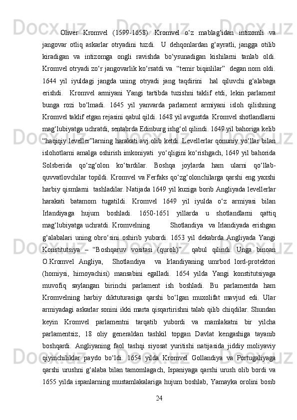 Oliver   Kromvel   (1599-1658) .   Kromvel   o‘z   mablag‘idan   intizomli   va
jangovar   otliq   askarlar   otryadini   tuzdi.     U   dehqonlardan   g‘ayratli,   jangga   otilib
kiradigan   va   intizomga   ongli   ravishda   bo‘ysunadigan   kishilarni   tanlab   oldi.
Kromvel otryadi zo‘r jangovarlik ko‘rsatdi va   “temir biqinlilar”   degan nom oldi.
1644   yil   iyuldagi   jangda   uning   otryadi   jang   taqdirini     hal   qiluvchi   g‘alabaga
erishdi.     Kromvel   armiyani   Yangi   tartibda   tuzishni   taklif   etdi,   lekin   parlament
bunga   rozi   bo‘lmadi.   1645   yil   yanvarda   parlament   armiyani   isloh   qilishning
Kromvel taklif etgan rejasini qabul qildi. 1648 yil avgustda  Kromvel shotlandlarni
mag‘lubiyatga uchratdi, sentabrda Edinburg ishg‘ol qilindi. 1649 yil bahoriga kelib
“haqiqiy leveller”larning harakati  avj  olib ketdi. Levellerlar  qonuniy yo‘llar bilan
islohotlarni amalga oshirish imkoniyati   yo‘qligini ko‘rishgach, 1649 yil bahorida
Solsberida   qo‘zg‘olon   ko‘tardilar.   Boshqa   joylarda   ham   ularni   qo‘llab-
quvvatlovchilar topildi. Kromvel va Ferfaks qo‘zg‘olonchilarga qarshi eng yaxshi
harbiy qismlarni   tashladilar. Natijada 1649 yil kuziga borib Angliyada levellerlar
harakati   batamom   tugatildi.   Kromvel   1649   yil   iyulda   o‘z   armiyasi   bilan
Irlandiyaga   hujum   boshladi.   1650-1651   yillarda   u   shotlandlarni   qattiq
mag‘lubiyatga   uchratdi.   Kromvelning                 Shotlandiya     va   Irlandiyada   erishgan
g‘alabalari   uning   obro‘sini   oshirib   yubordi.   1653   yil   dekabrda   Angliyada   Yangi
Konstitutsiya   –   “Boshqaruv   vositasi   (quroli)”     qabul   qilindi.   Unga   binoan
O.Kromvel   Angliya,     Shotlandiya     va   Irlandiyaning   umrbod   lord-protektori
(homiysi,   himoyachisi)   mansabini   egalladi.   1654   yilda   Yangi   konstitutsiyaga
muvofiq   saylangan   birinchi   parlament   ish   boshladi.   Bu   parlamentda   ham
Kromvelning   harbiy   diktuturasiga   qarshi   bo‘lgan   muxolifat   mavjud   edi.   Ular
armiyadagi  askarlar sonini  ikki marta qisqartirishni  talab qilib chiqdilar. Shundan
keyin   Kromvel   parlamentni   tarqatib   yubordi   va   mamlakatni   bir   yilcha
parlamentsiz,   18   oliy   generaldan   tashkil   topgan   Davlat   kengashiga   tayanib
boshqardi.   Angliyaning   faol   tashqi   siyosat   yuritishi   natijasida   jiddiy   moliyaviy
qiyinchiliklar   paydo   bo‘ldi.   1654   yilda   Kromvel   Gollandiya   va   Portugaliyaga
qarshi   urushni   g‘alaba   bilan   tamomlagach,   Ispaniyaga   qarshi   urush   olib   bordi   va
1655 yilda ispanlarning mustamlakalariga hujum  boshlab, Yamayka orolini  bosib
24 