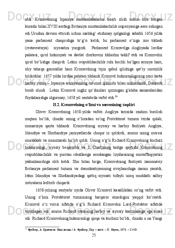 oldi.   Kromvelning   Ispaniya   mustamlakalarini   bosib   olish   uchun   olib   borgan
kurashi bilan XVIII asrdagi Britaniya mustamlakachilik imperiyasiga asos solingan
edi.Urushni davom ettirish uchun mablag‘ etishmay qolganligi sababli 1656 yilda
yana   parlament   chaqirishga   to‘g‘ri   keldi,   bu   parlament   o‘ziga   xos   tiklash
(restavratsiya)     siyosatini   yurgizdi.     Parlament   Kromvelga   Angliyada   lordlar
palatasi,   qirol   hokimyati   va   davlat   cherkovini   tiklashni   taklif   etdi   va   Kromvelni
qirol   bo‘lishga   chaqirdi.   Lekin   respublikachilik   ruhi   kuchli   bo‘lgan   armiya   ham,
oliy   tabaqa   generallar   ham   Kromvelning   tojni   qabul   qilishiga   qat’iy   norozilik
bildirdilar. 1657 yilda lordlar palatasi tiklandi.Kromvel hukmronligining oxiri katta
harbiy yutuq – Ispaniya armiyasining tor-mor qilinishi bilan nishonlandi, Denkerk
bosib   olindi.     Lekin   Kromvel   ingliz   qo‘shinlari   qozongan   g‘alaba   samaralaridan
foydalanishga ulgurmay, 1658 yil sentabrda vafot etdi. 14
II.2. Kromvelning o‘limi va merosining taqdiri
Oliver   Kromvelning   1658-yilda   vafoti   Angliya   tarixida   muhim   burilish
nuqtasi   bo‘ldi,   chunki   uning   o‘limidan   so‘ng   Protektorat   tuzumi   tezda   qulab,
monarxiya   qayta   tiklandi.   Kromvelning   siyosiy   va   harbiy   faoliyati   Angliya,
Irlandiya   va   Shotlandiya   jamiyatlarida   chuqur   iz   qoldirdi,   ammo   uning   merosi
murakkab va munozarali bo‘lib qoldi. Uning o‘g‘li Richard Kromvelning kuchsiz
hukmronligi,   siyosiy   beqarorlik   va   II   Charlzning   taxtga   qaytishi   Kromvelning
respublikachilik   va   puritan   ideallariga   asoslangan   loyihasining   muvaffaqiyatsiz
yakunlanishiga   olib   keldi.   Shu   bilan   birga,   Kromvelning   faoliyati   zamonaviy
Britaniya   parlament   tuzumi   va   demokratiyasining   rivojlanishiga   zamin   yaratdi,
lekin   Irlandiya   va   Shotlandiyadagi   qattiq   siyosati   tufayli   uzoq   muddatli   salbiy
xotiralarni keltirib chiqardi.
1658-yilning   sentyabr   oyida   Oliver   Kromvel   kasallikdan   so‘ng   vafot   etdi.
Uning   o‘limi   Protektorat   tuzumining   barqaror   emasligini   yaqqol   ko‘rsatdi.
Kromvel   o‘z   vorisi   sifatida   o‘g‘li   Richard   Kromvelni   Lord-Protektor   sifatida
tayinlagan   edi,   ammo   Richard   otasining   harbiy   va   siyosiy   karizmasiga   ega   emas
edi. Richard Kromvelning hukmronligi qisqa va kuchsiz bo‘ldi, chunki u na Yangi
14
 Фрейзер, А. Кромвель: Наш вождь / А. Фрейзер; Пер. с англ. – Л.: Наука, 1973. –  C. 450.
25 