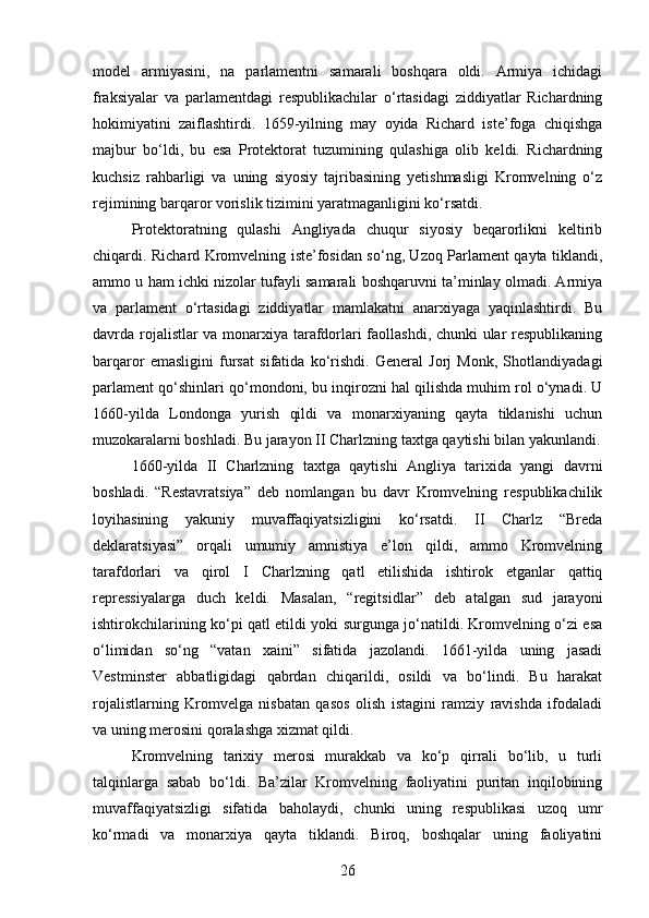 model   armiyasini,   na   parlamentni   samarali   boshqara   oldi.   Armiya   ichidagi
fraksiyalar   va   parlamentdagi   respublikachilar   o‘rtasidagi   ziddiyatlar   Richardning
hokimiyatini   zaiflashtirdi.   1659-yilning   may   oyida   Richard   iste’foga   chiqishga
majbur   bo‘ldi,   bu   esa   Protektorat   tuzumining   qulashiga   olib   keldi.   Richardning
kuchsiz   rahbarligi   va   uning   siyosiy   tajribasining   yetishmasligi   Kromvelning   o‘z
rejimining barqaror vorislik tizimini yaratmaganligini ko‘rsatdi.
Protektoratning   qulashi   Angliyada   chuqur   siyosiy   beqarorlikni   keltirib
chiqardi. Richard Kromvelning iste’fosidan so‘ng, Uzoq Parlament qayta tiklandi,
ammo u ham ichki nizolar tufayli samarali boshqaruvni ta’minlay olmadi. Armiya
va   parlament   o‘rtasidagi   ziddiyatlar   mamlakatni   anarxiyaga   yaqinlashtirdi.   Bu
davrda rojalistlar va monarxiya tarafdorlari faollashdi, chunki ular respublikaning
barqaror   emasligini   fursat   sifatida   ko‘rishdi.   General   Jorj   Monk,   Shotlandiyadagi
parlament qo‘shinlari qo‘mondoni, bu inqirozni hal qilishda muhim rol o‘ynadi. U
1660-yilda   Londonga   yurish   qildi   va   monarxiyaning   qayta   tiklanishi   uchun
muzokaralarni boshladi. Bu jarayon II Charlzning taxtga qaytishi bilan yakunlandi.
1660-yilda   II   Charlzning   taxtga   qaytishi   Angliya   tarixida   yangi   davrni
boshladi.   “Restavratsiya”   deb   nomlangan   bu   davr   Kromvelning   respublikachilik
loyihasining   yakuniy   muvaffaqiyatsizligini   ko‘rsatdi.   II   Charlz   “Breda
deklaratsiyasi”   orqali   umumiy   amnistiya   e’lon   qildi,   ammo   Kromvelning
tarafdorlari   va   qirol   I   Charlzning   qatl   etilishida   ishtirok   etganlar   qattiq
repressiyalarga   duch   keldi.   Masalan,   “regits idlar”   deb   atalgan   sud   jarayoni
ishtirokchilarining ko‘pi qatl etildi yoki surgunga jo‘natildi. Kromvelning o‘zi esa
o‘limidan   so‘ng   “vatan   xaini”   sifatida   jazolandi.   1661-yilda   uning   jasadi
Vestminster   abbatligidagi   qabrdan   chiqarildi,   osildi   va   bo‘lindi.   Bu   harakat
rojalistlarning   Kromvelga   nisbatan   qasos   olish   istagini   ramziy   ravishda   ifodaladi
va uning merosini qoralashga xizmat qildi.
Kromvelning   tarixiy   merosi   murakkab   va   ko‘p   qirrali   bo‘lib,   u   turli
talqinlarga   sabab   bo‘ldi.   Ba’zilar   Kromvelning   faoliyatini   puritan   inqilobining
muvaffaqiyatsizligi   sifatida   baholaydi,   chunki   uning   respublikasi   uzoq   umr
ko‘rmadi   va   monarxiya   qayta   tiklandi.   Biroq,   boshqalar   uning   faoliyatini
26 