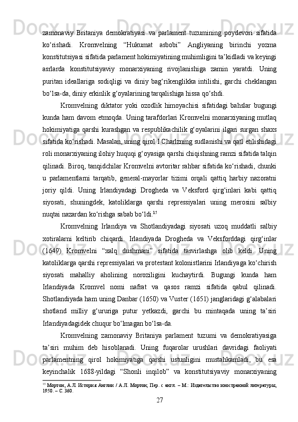 zamonaviy   Britaniya   demokratiyasi   va   parlament   tuzumining   poydevori   sifatida
ko‘rishadi.   Kromvelning   “Hukumat   asbobi”   Angliyaning   birinchi   yozma
konstitutsiyasi sifatida parlament hokimiyatining muhimligini ta’kidladi va keyingi
asrlarda   konstitutsiyaviy   monarxiyaning   rivojlanishiga   zamin   yaratdi.   Uning
puritan   ideallariga   sodiqligi   va   diniy   bag‘rikenglikka   intilishi,   garchi   cheklangan
bo‘lsa-da, diniy erkinlik g‘oyalarining tarqalishiga hissa qo‘shdi.
Kromvelning   diktator   yoki   ozodlik   himoyachisi   sifatidagi   bahslar   bugungi
kunda ham davom etmoqda. Uning tarafdorlari Kromvelni monarxiyaning mutlaq
hokimiyatiga qarshi  kurashgan  va respublikachilik  g‘oyalarini  ilgari  surgan  shaxs
sifatida ko‘rishadi. Masalan, uning qirol I Charlzning sudlanishi va qatl etilishidagi
roli monarxiyaning ilohiy huquqi g‘oyasiga qarshi chiqishning ramzi sifatida talqin
qilinadi. Biroq, tanqidchilar Kromvelni avtoritar rahbar sifatida ko‘rishadi, chunki
u   parlamentlarni   tarqatib,   general-mayorlar   tizimi   orqali   qattiq   harbiy   nazoratni
joriy   qildi.   Uning   Irlandiyadagi   Drogheda   va   Veksford   qirg‘inlari   kabi   qattiq
siyosati,   shuningdek,   katoliklarga   qarshi   repressiyalari   uning   merosini   salbiy
nuqtai nazardan ko‘rishga sabab bo‘ldi. 15
Kromvelning   Irlandiya   va   Shotlandiyadagi   siyosati   uzoq   muddatli   salbiy
xotiralarni   keltirib   chiqardi.   Irlandiyada   Drogheda   va   Veksforddagi   qirg‘inlar
(1649)   Kromvelni   “xalq   dushmani”   sifatida   tasvirlashga   olib   keldi.   Uning
katoliklarga qarshi repressiyalari va protestant kolonistlarini Irlandiyaga ko‘chirish
siyosati   mahalliy   aholining   noroziligini   kuchaytirdi.   Bugungi   kunda   ham
Irlandiyada   Kromvel   nomi   nafrat   va   qasos   ramzi   sifatida   qabul   qilinadi.
Shotlandiyada ham uning Danbar (1650) va Vuster (1651) janglaridagi g‘alabalari
shotland   milliy   g‘ururiga   putur   yetkazdi,   garchi   bu   mintaqada   uning   ta’siri
Irlandiyadagidek chuqur bo‘lmagan bo‘lsa-da.
Kromvelning   zamonaviy   Britaniya   parlament   tuzumi   va   demokratiyasiga
ta’siri   muhim   deb   hisoblanadi.   Uning   fuqarolar   urushlari   davridagi   faoliyati
parlamentning   qirol   hokimiyatiga   qarshi   ustunligini   mustahkamladi,   bu   esa
keyinchalik   1688-yildagi   “Shonli   inqilob”   va   konstitutsiyaviy   monarxiyaning
15
  Мортон, А.Л. История Англии  /  А.Л. Мортон;  Пер. с англ. – М.: Издательство иностранной литературы,
1950. –  C.  360.
27