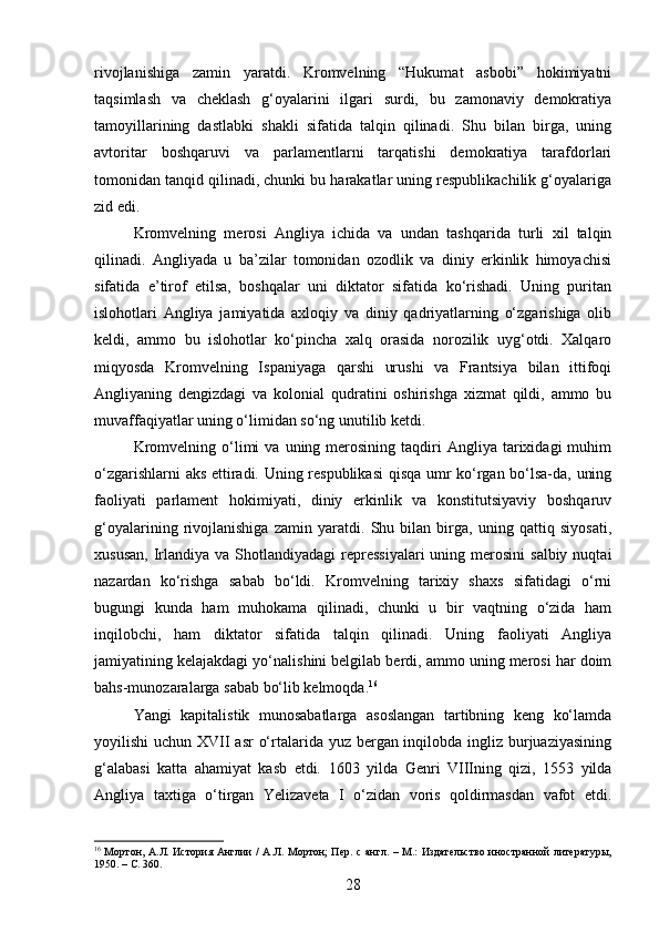 rivojlanishiga   zamin   yaratdi.   Kromvelning   “Hukumat   asbobi”   hokimiyatni
taqsimlash   va   cheklash   g‘oyalarini   ilgari   surdi,   bu   zamonaviy   demokratiya
tamoyillarining   dastlabki   shakli   sifatida   talqin   qilinadi.   Shu   bilan   birga,   uning
avtoritar   boshqaruvi   va   parlamentlarni   tarqatishi   demokratiya   tarafdorlari
tomonidan tanqid qilinadi, chunki bu harakatlar uning respublikachilik g‘oyalariga
zid edi.
Kromvelning   merosi   Angliya   ichida   va   undan   tashqarida   turli   xil   talqin
qilinadi.   Angliyada   u   ba’zilar   tomonidan   ozodlik   va   diniy   erkinlik   himoyachisi
sifatida   e’tirof   etilsa,   boshqalar   uni   diktator   sifatida   ko‘rishadi.   Uning   puritan
islohotlari   Angliya   jamiyatida   axloqiy   va   diniy   qadriyatlarning   o‘zgarishiga   olib
keldi,   ammo   bu   islohotlar   ko‘pincha   xalq   orasida   norozilik   uyg‘otdi.   Xalqaro
miqyosda   Kromvelning   Ispaniyaga   qarshi   urushi   va   Frantsiya   bilan   ittifoqi
Angliyaning   dengizdagi   va   kolonial   qudratini   oshirishga   xizmat   qildi,   ammo   bu
muvaffaqiyatlar uning o‘limidan so‘ng unutilib ketdi.
Kromvelning  o‘limi   va  uning  merosining   taqdiri  Angliya  tarixidagi   muhim
o‘zgarishlarni aks ettiradi. Uning respublikasi  qisqa umr ko‘rgan bo‘lsa-da, uning
faoliyati   parlament   hokimiyati,   diniy   erkinlik   va   konstitutsiyaviy   boshqaruv
g‘oyalarining   rivojlanishiga   zamin   yaratdi.   Shu   bilan   birga,   uning   qattiq   siyosati,
xususan,  Irlandiya va  Shotlandiyadagi  repressiyalari  uning  merosini  salbiy  nuqtai
nazardan   ko‘rishga   sabab   bo‘ldi.   Kromvelning   tarixiy   shaxs   sifatidagi   o‘rni
bugungi   kunda   ham   muhokama   qilinadi,   chunki   u   bir   vaqtning   o‘zida   ham
inqilobchi,   ham   diktator   sifatida   talqin   qilinadi.   Uning   faoliyati   Angliya
jamiyatining kelajakdagi yo‘nalishini belgilab berdi, ammo uning merosi har doim
bahs-munozaralarga sabab bo‘lib kelmoqda. 16
Yangi   kapitalistik   munosabatlarga   asoslangan   tartibning   keng   ko‘lamda
yoyilishi uchun XVII  asr  o‘rtalarida yuz bergan inqilobda ingliz burjuaziyasining
g‘alabasi   katta   ahamiyat   kasb   etdi.   1603   yilda   Genri   VIIIning   qizi,   1553   yilda
Angliya   taxtiga   o‘tirgan   Yelizaveta   I   o‘zidan   voris   qoldirmasdan   vafot   etdi.
16
  Мортон, А.Л. История Англии  /  А.Л. Мортон;  Пер. с англ. – М.: Издательство иностранной литературы,
1950. –  C.  360.
28 