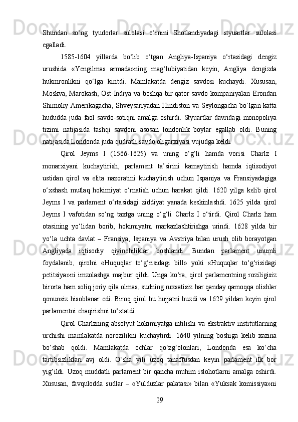 Shundan   so‘ng   tyudorlar   sulolasi   o‘rnini   Shotlandiyadagi   styuartlar   sulolasi
egalladi.
1585-1604   yillarda   bo‘lib   o‘tgan   Angliya-Ispaniya   o‘rtasidagi   dengiz
urushida   «Yengilmas   armada»ning   mag‘lubiyatidan   keyin,   Angliya   dengizda
hukmronlikni   qo‘lga   kiritdi.   Mamlakatda   dengiz   savdosi   kuchaydi.   Xususan,
Moskva, Marokash, Ost-Indiya va boshqa bir qator savdo kompaniyalari Erondan
Shimoliy Amerikagacha, Shveysariyadan Hindiston va Seylongacha bo‘lgan katta
hududda  juda   faol   savdo-sotiqni   amalga   oshirdi.  Styuartlar   davridagi   monopoliya
tizimi   natijasida   tashqi   savdoni   asosan   londonlik   boylar   egallab   oldi.   Buning
natijasida Londonda juda qudratli savdo oligarxiyasi vujudga keldi.
Qirol   Jeyms   I   (1566-1625)   va   uning   o‘g‘li   hamda   vorisi   Charlz   I
monarxiyani   kuchaytirish,   parlament   ta’sirini   kamaytirish   hamda   iqtisodiyot
ustidan   qirol   va   elita   nazoratini   kuchaytirish   uchun   Ispaniya   va   Fransiyadagiga
o‘xshash   mutlaq   hokimiyat   o‘rnatish   uchun   harakat   qildi.   1620   yilga   kelib   qirol
Jeyms   I   va   parlament   o‘rtasidagi   ziddiyat   yanada   keskinlashdi.   1625   yilda   qirol
Jeyms   I   vafotidan   so‘ng   taxtga   uning   o‘g‘li   Charlz   I   o‘tirdi.   Qirol   Charlz   ham
otasining   yo‘lidan   borib,   hokimiyatni   markazlashtirishga   urindi.   1628   yilda   bir
yo‘la   uchta   davlat   –   Fransiya,   Ispaniya   va   Avstriya   bilan   urush   olib   borayotgan
Angliyada   iqtisodiy   qiyinchiliklar   boshlandi.   Bundan   parlament   unumli
foydalanib,   qirolni   «Huquqlar   to‘g‘risidagi   bill»   yoki   «Huquqlar   to‘g‘risidagi
petitsiya»ni   imzolashga   majbur   qildi.   Unga   ko‘ra,   qirol   parlamentning   roziligisiz
birorta ham soliq joriy qila olmas, sudning ruxsatisiz har qanday qamoqqa olishlar
qonunsiz hisoblanar  edi. Biroq qirol  bu hujjatni buzdi  va 1629 yildan keyin qirol
parlamentni chaqirishni to‘xtatdi.
Qirol Charlzning absolyut  hokimiyatga intilishi va ekstraktiv institutlarning
urchishi   mamlakatda   norozilikni   kuchaytirdi.   1640   yilning   boshiga   kelib   xazina
bo‘shab   qoldi.   Mamlakatda   ochlar   qo‘zg‘olonlari,   Londonda   esa   ko‘cha
tartibsizliklari   avj   oldi.   O‘sha   yili   uzoq   tanaffusdan   keyin   parlament   ilk   bor
yig‘ildi.   Uzoq  muddatli   parlament   bir   qancha   muhim   islohotlarni   amalga  oshirdi.
Xususan,   favqulodda   sudlar   –   «Yulduzlar   palatasi»   bilan   «Yuksak   komissiya»ni
29 