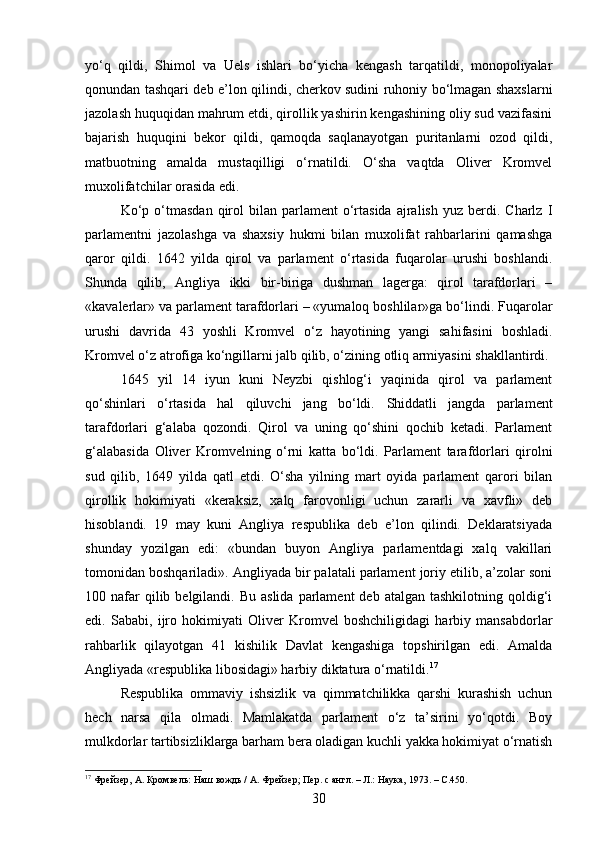 yo‘q   qildi,   Shimol   va   Uels   ishlari   bo‘yicha   kengash   tarqatildi,   monopoliyalar
qonundan tashqari deb e’lon qilindi, cherkov sudini ruhoniy bo‘lmagan shaxslarni
jazolash huquqidan mahrum etdi, qirollik yashirin kengashining oliy sud vazifasini
bajarish   huquqini   bekor   qildi,   qamoqda   saqlanayotgan   puritanlarni   ozod   qildi,
matbuotning   amalda   mustaqilligi   o‘rnatildi.   O‘sha   vaqtda   Oliver   Kromvel
muxolifatchilar orasida edi.
Ko‘p  o‘tmasdan   qirol  bilan  parlament   o‘rtasida   ajralish   yuz  berdi.  Charlz  I
parlamentni   jazolashga   va   shaxsiy   hukmi   bilan   muxolifat   rahbarlarini   qamashga
qaror   qildi.   1642   yilda   qirol   va   parlament   o‘rtasida   fuqarolar   urushi   boshlandi.
Shunda   qilib,   Angliya   ikki   bir-biriga   dushman   lagerga:   qirol   tarafdorlari   –
«kavalerlar» va parlament tarafdorlari – «yumaloq boshlilar»ga bo‘lindi. Fuqarolar
urushi   davrida   43   yoshli   Kromvel   o‘z   hayotining   yangi   sahifasini   boshladi.
Kromvel o‘z atrofiga ko‘ngillarni jalb qilib, o‘zining otliq armiyasini shakllantirdi.
1645   yil   14   iyun   kuni   Neyzbi   qishlog‘i   yaqinida   qirol   va   parlament
qo‘shinlari   o‘rtasida   hal   qiluvchi   jang   bo‘ldi.   Shiddatli   jangda   parlament
tarafdorlari   g‘alaba   qozondi.   Qirol   va   uning   qo‘shini   qochib   ketadi.   Parlament
g‘alabasida   Oliver   Kromvelning   o‘rni   katta   bo‘ldi.   Parlament   tarafdorlari   qirolni
sud   qilib,   1649   yilda   qatl   etdi.   O‘sha   yilning   mart   oyida   parlament   qarori   bilan
qirollik   hokimiyati   «keraksiz,   xalq   farovonligi   uchun   zararli   va   xavfli»   deb
hisoblandi.   19   may   kuni   Angliya   respublika   deb   e’lon   qilindi.   Deklaratsiyada
shunday   yozilgan   edi:   «bundan   buyon   Angliya   parlamentdagi   xalq   vakillari
tomonidan boshqariladi». Angliyada bir palatali parlament joriy etilib, a’zolar soni
100 nafar  qilib  belgilandi.  Bu  aslida  parlament  deb  atalgan  tashkilotning  qoldig‘i
edi.   Sababi,   ijro   hokimiyati   Oliver   Kromvel   boshchiligidagi   harbiy   mansabdorlar
rahbarlik   qilayotgan   41   kishilik   Davlat   kengashiga   topshirilgan   edi.   Amalda
Angliyada «respublika libosidagi» harbiy diktatura o‘rnatildi. 17
Respublika   ommaviy   ishsizlik   va   qimmatchilikka   qarshi   kurashish   uchun
hech   narsa   qila   olmadi.   Mamlakatda   parlament   o‘z   ta’sirini   yo‘qotdi.   Boy
mulkdorlar tartibsizliklarga barham bera oladigan kuchli yakka hokimiyat o‘rnatish
17
 Фрейзер, А. Кромвель: Наш вождь / А. Фрейзер; Пер. с англ. – Л.: Наука, 1973. –  C. 450.
30 