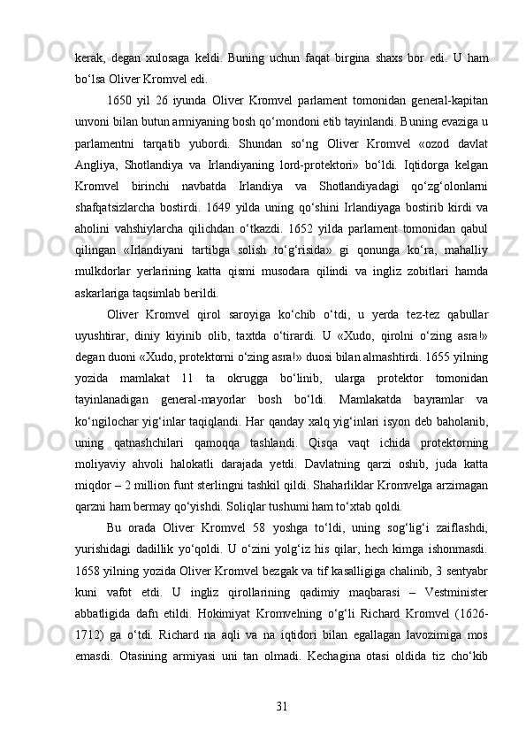 kerak,   degan   xulosaga   keldi.   Buning   uchun   faqat   birgina   shaxs   bor   edi.   U   ham
bo‘lsa Oliver Kromvel edi.
1650   yil   26   iyunda   Oliver   Kromvel   parlament   tomonidan   general-kapitan
unvoni bilan butun armiyaning bosh qo‘mondoni etib tayinlandi. Buning evaziga u
parlamentni   tarqatib   yubordi.   Shundan   so‘ng   Oliver   Kromvel   «ozod   davlat
Angliya,   Shotlandiya   va   Irlandiyaning   lord-protektori»   bo‘ldi.   Iqtidorga   kelgan
Kromvel   birinchi   navbatda   Irlandiya   va   Shotlandiyadagi   qo‘zg‘olonlarni
shafqatsizlarcha   bostirdi.   1649   yilda   uning   qo‘shini   Irlandiyaga   bostirib   kirdi   va
aholini   vahshiylarcha   qilichdan   o‘tkazdi.   1652   yilda   parlament   tomonidan   qabul
qilingan   «Irlandiyani   tartibga   solish   to‘g‘risida»   gi   qonunga   ko‘ra,   mahalliy
mulkdorlar   yerlarining   katta   qismi   musodara   qilindi   va   ingliz   zobitlari   hamda
askarlariga taqsimlab berildi.
Oliver   Kromvel   qirol   saroyiga   ko‘chib   o‘tdi,   u   yerda   tez-tez   qabullar
uyushtirar,   diniy   kiyinib   olib,   taxtda   o‘tirardi.   U   «Xudo,   qirolni   o‘zing   asra!»
degan duoni «Xudo, protektorni o‘zing asra!» duosi bilan almashtirdi. 1655 yilning
yozida   mamlakat   11   ta   okrugga   bo‘linib,   ularga   protektor   tomonidan
tayinlanadigan   general-mayorlar   bosh   bo‘ldi.   Mamlakatda   bayramlar   va
ko‘ngilochar yig‘inlar taqiqlandi. Har qanday xalq yig‘inlari isyon deb baholanib,
uning   qatnashchilari   qamoqqa   tashlandi.   Qisqa   vaqt   ichida   protektorning
moliyaviy   ahvoli   halokatli   darajada   yetdi.   Davlatning   qarzi   oshib,   juda   katta
miqdor – 2 million funt sterlingni tashkil qildi. Shaharliklar Kromvelga arzimagan
qarzni ham bermay qo‘yishdi. Soliqlar tushumi ham to‘xtab qoldi.
Bu   orada   Oliver   Kromvel   58   yoshga   to‘ldi,   uning   sog‘lig‘i   zaiflashdi,
yurishidagi   dadillik   yo‘qoldi.   U   o‘zini   yolg‘iz   his   qilar,   hech   kimga   ishonmasdi.
1658 yilning yozida Oliver Kromvel bezgak va tif kasalligiga chalinib, 3 sentyabr
kuni   vafot   etdi.   U   ingliz   qirollarining   qadimiy   maqbarasi   –   Vestminister
abbatligida   dafn   etildi.   Hokimiyat   Kromvelning   o‘g‘li   Richard   Kromvel   (1626-
1712)   ga   o‘tdi.   Richard   na   aqli   va   na   iqtidori   bilan   egallagan   lavozimiga   mos
emasdi.   Otasining   armiyasi   uni   tan   olmadi.   Kechagina   otasi   oldida   tiz   cho‘kib
31 