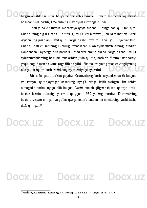 turgan   amaldorlar   unga   bo‘ysunishni   xohlashmadi.   Richard   bir   necha   oy   davlat
boshqaruvida bo‘lib, 1659 yilning may oyida iste’foga chiqdi.
1660   yilda   Angliyada   monarxiya   qayta   tiklandi.   Taxtga   qatl   qilingan   qirol
Charlz Ining o‘g‘li Charlz II o‘tirdi. Qirol Oliver Kromvel, Jon Bredshou va Genri
Ayrtonning   jasadlarini   sud   qilib,   dorga   osishni   buyurdi.   1661   yil   30   yanvar   kuni
Charlz I qatl etilganining 12 yilligi munosabati  bilan ayblanuvchilarning jasadlari
Londondan   Tayberga   olib   boriladi.   Jasadlarni   omma   oldida   dorga   osishdi,   so‘ng
ayblanuvchilarning   boshlari   tanalaridan   judo   qilinib,   boshlari   Vestminster   saroyi
yaqinidagi 6 metrlik ustunlarga ilib qo‘yildi. Shamollar, yomg‘irlar va Angliyaning
o‘ziga xos iqlimi boshlarnini haqiqiy mumiyoga aylantirdi.
Bir   safar   qattiq   bo‘ron   paytida   Kromvelning   boshi   nayzadan   uchib   ketgan  
va   saroyni   qo‘riqlayotgan   askarning   oyog‘i   ostiga   kelib   tushgan.   Bu   soldat
nimagadir   boshni   uyiga   olib   kelgan.   Lekin   ertalab   qilgan   ishidan   qo‘rqib   ketib,
boshni   kamin   trubasiga   yashirib   qo‘ygan.   1980   yilning   martida     Kromvelning
boshi u yerdan olingan va po‘lat qutiga solinib universitet cherkoviga yashirincha
dafn qilingan. 18
18
 Фрейзер, А. Кромвель: Наш вождь / А. Фрейзер; Пер. с англ. – Л.: Наука, 1973. –  C. 450.
32 