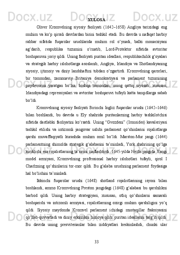 XULOSA
Oliver   Kromvelning   siyosiy   faoliyati   (1642–1658)   Angliya   tarixidagi   eng
muhim va ko‘p qirrali davrlardan birini tashkil  etadi. Bu davrda u nafaqat  harbiy
rahbar   sifatida   fuqarolar   urushlarida   muhim   rol   o‘ynadi,   balki   monarxiyani
ag‘darib,   respublika   tuzumini   o‘rnatib,   Lord-Protektor   sifatida   avtoritar
boshqaruvni joriy qildi. Uning faoliyati puritan ideallari, respublikachilik g‘oyalari
va   strategik   harbiy   islohotlarga   asoslanib,   Angliya,   Irlandiya   va   Shotlandiyaning
siyosiy,   ijtimoiy   va   diniy   landshaftini   tubdan   o‘zgartirdi.   Kromvelning   qarorlari,
bir   tomondan,   zamonaviy   Britaniya   demokratiyasi   va   parlament   tuzumining
poydevorini   yaratgan   bo‘lsa,   boshqa   tomondan,   uning   qattiq   siyosati,   xususan,
Irlandiyadagi repressiyalari va avtoritar boshqaruvi tufayli katta tanqidlarga sabab
bo‘ldi.
Kromvelning siyosiy faoliyati Birinchi  Ingliz fuqarolar urushi  (1642–1646)
bilan   boshlandi,   bu   davrda   u   Ely   shahrida   puritanlarning   harbiy   tashkilotchisi
sifatida  dastlabki   faoliyatini  ko‘rsatdi.   Uning  “Gvozdeni”  (Ironsides)   kavaleriyasi
tashkil   etilishi   va   intizomli   jangovar   uslubi   parlament   qo‘shinlarini   rojalistlarga
qarshi   muvaffaqiyatli   kurashda   muhim   omil   bo‘ldi.   Marston-Mur   jangi   (1644)
parlamentning   shimolda   strategik   g‘alabasini   ta’minladi,   York   shahrining   qo‘lga
kiritilishi esa rojalistlarning ta’sirini zaiflashtirdi. 1645-yilda Nezbi jangida Yangi
model   armiyasi,   Kromvelning   professional   harbiy   islohotlari   tufayli,   qirol   I
Charlzning qo‘shinlarini tor-mor qildi. Bu g‘alaba urushning parlament  foydasiga
hal bo‘lishini ta’minladi.
Ikkinchi   fuqarolar   urushi   (1648)   shotland   rojalistlarining   isyoni   bilan
boshlandi,   ammo   Kromvelning   Preston   jangidagi   (1648)   g‘alabasi   bu   qarshilikni
barbod   qildi.   Uning   harbiy   strategiyasi,   xususan,   otliq   qo‘shinlarni   samarali
boshqarishi   va   intizomli   armiyasi,   rojalistlarning   oxirgi   muhim   qarshiligini   yo‘q
qildi.   Siyosiy   maydonda   Kromvel   parlament   ichidagi   mustaqillar   fraksiyasini
qo‘llab-quvvatladi va diniy erkinlikni himoya qilib, puritan ideallarini targ‘ib qildi.
Bu   davrda   uning   presviterianlar   bilan   ziddiyatlari   keskinlashdi,   chunki   ular
33 