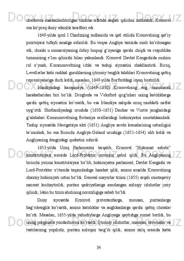 cherkovni   markazlashtirilgan   tuzilma   sifatida   saqlab   qolishni   xohlashdi,   Kromvel
esa ko‘proq diniy erkinlik tarafdori edi.
1649-yilda qirol I Charlzning sudlanishi va qatl etilishi Kromvelning qat’iy
pozitsiyasi   tufayli   amalga   oshirildi.   Bu   voqea   Angliya   tarixida   misli   ko‘rilmagan
edi,  chunki   u  monarxiyaning   ilohiy   huquqi   g‘oyasiga   qarshi   chiqdi   va   respublika
tuzumining   e’lon   qilinishi   bilan   yakunlandi.   Kromvel   Davlat   Kengashida   muhim
rol   o‘ynab,   Kommonveltning   ichki   va   tashqi   siyosatini   shakllantirdi.   Biroq,
Levellerlar kabi radikal guruhlarning ijtimoiy tenglik talablari Kromvelning qattiq
repressiyalariga duch keldi, masalan, 1649-yilda Burforddagi isyon bostirildi.
Irlandiyadagi   kampaniya   (1649–1650)   Kromvelning   eng   munozarali
harakatlaridan   biri   bo‘ldi.   Drogheda   va   Veksford   qirg‘inlari   uning   katoliklarga
qarshi   qattiq   siyosatini   ko‘rsatdi,   bu   esa   Irlandiya   xalqida   uzoq   muddatli   nafrat
uyg‘otdi.   Shotlandiyadagi   urushda   (1650–1651)   Danbar   va   Vuster   janglaridagi
g‘alabalari   Kommonveltning   Britaniya   orollaridagi   hokimiyatini   mustahkamladi.
Tashqi   siyosatda   Navigatsiya   akti   (1651)   Angliya   savdo   kemalarining   ustunligini
ta’minladi,   bu   esa   Birinchi   Angliya-Goland   urushiga   (1652–1654)   olib   keldi   va
Angliyaning dengizdagi qudratini oshirdi.
1653-yilda   Uzoq   Parlamentni   tarqatib,   Kromvel   “Hukumat   asbobi”
konstitutsiyasi   asosida   Lord-Protektor   unvonini   qabul   qildi.   Bu   Angliyaning
birinchi  yozma konstitutsiyasi  bo‘lib, hokimiyatni parlament, Davlat Kengashi  va
Lord-Protektor   o‘rtasida   taqsimlashga   harakat   qildi,   ammo   amalda   Kromvelning
shaxsiy hokimiyati ustun bo‘ldi. General-mayorlar tizimi (1655) orqali mintaqaviy
nazorat   kuchaytirildi,   puritan   qadriyatlariga   asoslangan   axloqiy   islohotlar   joriy
qilindi, lekin bu tizim aholining noroziligiga sabab bo‘ldi.
Diniy   siyosatda   Kromvel   protestantlarga,   xususan,   puritanlarga
bag‘rikenglik   ko‘rsatdi,   ammo   katoliklar   va   anglikanlarga   qarshi   qattiq   choralar
ko‘rdi.   Masalan,   1655-yilda   yahudiylarga   Angliyaga   qaytishga   ruxsat   berildi,   bu
uning pragmatik yondashuvini ko‘rsatdi. Ijtimoiy islohotlar, masalan, tavernalar va
teatrlarning   yopilishi,   puritan   axloqini   targ‘ib   qildi,   ammo   xalq   orasida   katta
34 