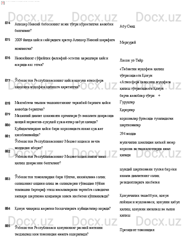 874
Алишер   Навоий   бобосининг   исми   тўғри   кўрсатилган   жавобни
белгиланг? Абу   Саид
875
2009 йилда қайси сайёрадаги кратер Алишер Навоий шарафига
Меркурий
номланган?
876
877
878
879
880
881
882
883 Навоийнинг   сўфийлик   фалсафий-эстетик   қарашлари   қайси 
асарида акс этган?
Ўзбекистон   Республикасининг   қайси   қонуни   атмосфера 
ҳавосини муҳофаза қилишга қаратилган?
Мактабгача   таълим   ташкилотининг   таркибий   бирлиги   қайси 
жавобда берилган?
Маҳаллий   давлат   ҳокимияти   органлари   ўз   ваколати   доирасида 
қандай норматив-ҳуқуқий ҳужжатлар қабул қилади?
Қуйидагилардан   қайси   бири   корхонадаги   локал   ҳужжат 
ҳисобланмайди?
Ўзбекистон   Республикасининг   Меҳнат   кодекси   нечта  
моддадан  иборат?
Ўзбекистон   Республикасининг   Меҳнат   кодексининг   амал 
қилиш доирасини белгиланг?
Ўзбекистон томонлардан бири бўлган, иккиёқлама солиқ 
солишнинг олдини олиш ва солиқларни тўлашдан бўйин 
товлашни бартараф   этиш   масалаларини   тартибга   соладиган 
халқаро   шартнома   қоидалари   кимга   нисбатан  қўлланилади? Лисон   ут- Тайр
«Табиатни   муҳофаза   қилиш 
тўғрисида»ги Қонун
«Атмосфера   ҳавосини   муҳофаза 
қилиш тўғрисида»ги Қонун
барча жавоблар тўғри +
Гуруҳлар
Қарорлар
корхоналар   ўртасида   тузиладиган 
шартномалар
294  модда
мулкчилик   шаклидан   қатъий   назар 
корхона ва ташкилотларда амал 
қилади
шундай   шартномани   тузган   бир   ёки 
иккала давлатнинг солиқ 
резидентларига нисбатан
Қонунчилик ташаббуси, қонун 
лойиҳаси   муҳокамаси,   қонунни   қабул
884 Қонун   чиқариш   жараёни   босқичларига   қуйидагилар   киради?
қилиш,   қонунни   имзолаш   ва   эълон 
қилиш
885
Ўзбекистон   Республикаси   қонунининг   расмий   матнини
тасдиқлаш ким томонидан амалга оширилади? Президент  томонидан 