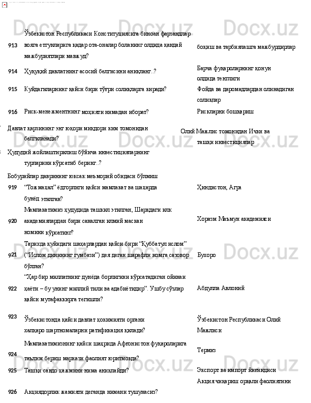 Ўзбекистон   Республикаси   Конституциясига   биноан   фарзандлар
913 вояга   етгунларига   қадар   ота-оналар   боланинг   олдида   қандай
мажбуриятлари мавжуд?
914 Ҳуқуқий   давлатнинг   асосий   белгисини   аниқланг..?
915 Куйдагиларнинг   қайси   бири   тўғри   солиқларга   киради? боқиш   ва   тарбиялашга   мажбурдирлар
Барча   фуқароларнинг   қонун  
олдида  тенглиги
Фойда   ва   даромадлардан   олинадиган 
солиқлар
916 Риск-менежментнинг
  моҳияти   нимадан   иборат? Рискларни   бошқариш
917
918 Давлат   қарзининг   энг   юқори   миқдори   ким   томонидан 
белгиланади?
Ҳудудий   жойлаштирилиш   бўйича   инвестицияларнинг 
турларини кўрсатиб беринг..?
Бобурийлар   даврининг   юксак   меъморий   обидаси   бўлмиш Олий Мажлис томонидан Ички   ва  
ташқи   инвестициялар
9 19 “Тожмаҳал”   ёдгорлиги   қайси   мамлакат   ва   шаҳарда  
бунёд 
этилган?
Мамлакатимиз   ҳудудида   ташкил   этилган,   Шарқдаги   илк
9 20 академиялардан   бири   саналган   илмий   маскан  
номини 
кўрсатинг?
Тарихда   қуйидаги   шаҳарлардан қайси   бири   “Қуббатул   ислом” Ҳиндистон,   Агра
Хоразм   Маъмун   академияси
9 21
(“Ислом динининг гумбази”) дея деган шарафли номга сазовор Бухоро
бўлган?
“Ҳар   бир   миллатнинг   дунёда   борлигини   кўрсатадиган   ойинаи
922 ҳаёти – бу унинг миллий тили ва адабиётидир”. Ушбу сўзлар Абдулла   Авлоний
қайси мутафаккирга тегишли?
923
Ўзбекистонда   қайси   давлат   ҳокимияти   органи  
халқаро шартномаларни ратификация қилади? Ўзбекистон   Республикаси   Олий 
Мажлиси
Мамлакатимизнинг   қайси   шаҳрида   Афғонистон  фуқароларига
924
таълим   бериш   маркази   фаолият  юритмоқда? Термиз
925 Ташқи савдо ҳажмини нима аниқлайди? Экспорт ва импорт йиғиндиси 
Акция   чиқариш   орқали   фаолиятини
926 Акциядорлик   жамияти   деганда   нимани   тушунасиз? 