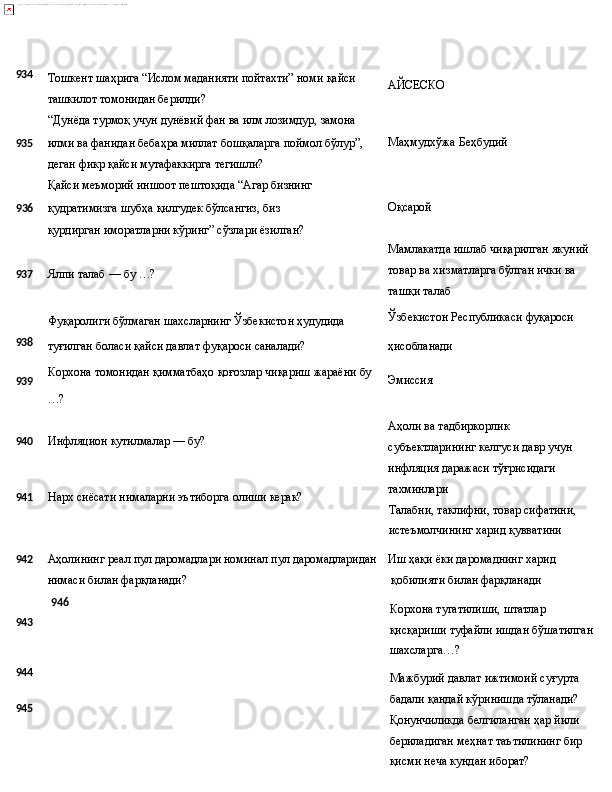 …?934
Тошкент   шаҳрига   “Ислом   маданияти   пойтахти”   номи   қайси
ташкилот томонидан берилди?
“Дунёда   турмоқ   учун   дунёвий   фан   ва   илм   лозимдур,   замона AЙСЕСКО
935 илми ва фанидан бебаҳра миллат бошқаларга поймол бўлур”, Маҳмудхўжа   Беҳбудий
деган фикр қайси мутафаккирга тегишли?
Қайси   меъморий   иншоот   пештоқида   “Агар   бизнинг
9 36 қудратимизга   шубҳа   қилгудек   бўлсангиз,   биз  
қурдирган 
иморатларни кўринг” сўзлари ёзилган?
937 Ялпи   талаб   —   бу  …?
Фуқаролиги   бўлмаган   шахсларнинг   Ўзбекистон   ҳудудида Оқсарой
Мамлакатда   ишлаб   чиқарилган   якуний 
товар ва хизматларга бўлган ички ва 
ташқи талаб
Ўзбекистон   Республикаси   фуқароси
938
туғилган   боласи   қайси давлат   фуқароси   саналади? ҳисобланади
939 Корхона   томонидан   қимматбаҳо   қоғозлар   чиқариш   жараёни   бу
Эмиссия
940 Инфляцион   кутилмалар   —   бу?
941 Нарх   сиёсати нималарни   эътиборга   олиши   керак? Аҳоли ва тадбиркорлик 
субъектларининг   келгуси   давр   учун 
инфляция даражаси тўғрисидаги 
тахминлари
Талабни,   таклифни,   товар   сифатини, 
истеъмолчининг харид қувватини
942
Аҳолининг реал пул даромадлари номинал пул даромадларидан Иш   ҳақи   ёки   даромаднинг   харид
нимаси билан фарқланади?   қобилияти билан фарқланади
943
944
945 946
Корхона   тугатилиши,   штатлар  
қисқариши   туфайли   ишдан бўшатилган
шахсларга…?
Мажбурий   давлат   ижтимоий   суғурта  
бадали   қандай   кўринишда  тўланади?
Қонунчиликда   белгиланган   ҳар   йили  
бериладиган   меҳнат таътилининг бир 
қисми неча кундан иборат? 