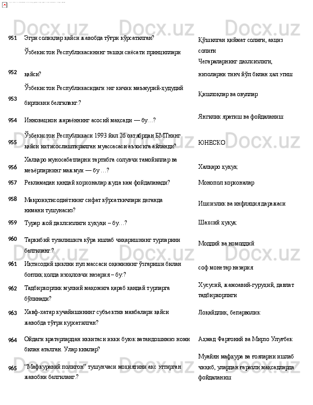 951 Эгри   солиқлар   қайси   жавобда   тўғри  кўрсатилган?
Ўзбекистон   Республикасининг   ташқи   сиёсати   принциплари Қўшилган   қиймат   солиғи,   акциз 
солиғи
Чегараларнинг   дахлсизлиги,
952
қайси? низоларни тинч   йўл   билан   ҳал   этиш
Ўзбекистон   Республикасидаги   энг   кичик   маъмурий- ҳудудий
953
бирликни   белгиланг.?
954 Инновацион   жараённинг   асосий   мақсади   —   бу…? Қишлоқлар   ва   овуллар
Янгилик   яратиш   ва  фойдаланиш
955
956 Ўзбекистон   Республикаси   1993   йил   26   октябрдан   БМТнинг
қайси ихтисослаштирилган муассасаси аъзосига айланди?
Халқаро   муносабатларни   тартибга   солувчи   тамойиллар   ва 
меъёрларнинг мажмуи — бу …? ЮНЕСКО
Халқаро  ҳуқуқ
957
Рекламадан   қандай   корхоналар   жуда   кам   фойдаланади? Монопол   корхоналар
958
Макроиқтисодиётнинг   сифат   кўрсаткичлари   деганда  
нимани  тушунасиз? Ишсизлик   ва   инфляция   даражаси
959
Турар   жой   дахлсизлиги   ҳуқуқи   –   бу…? Шахсий   ҳуқуқ
960
961
962
963
964
965 Таркибий   тузилишига   кўра   ишлаб   чиқаришнинг   турларини 
белгиланг.?
Иқтисодий   циклни   пул   массаси   оқимининг   ўзгариши   билан 
боғлиқ ҳолда изоҳловчи назария – бу:?
Тадбиркорлик   мулкий   мақомига   қараб   қандай   турларга 
бўлинади?
Хавф-хатар   кучайишининг   субъектив   манбалари   қайси  
жавобда тўғри курсатилган?
Ойдаги   кратерлардан   иккитаси   икки   буюк   ватандошимиз   номи 
билан аталган. Улар кимлар?
“Мафкуравий   полигон”   тушунчаси   моҳиятини   акс   эттирган 
жавобни белгиланг.? Моддий   ва  номоддий
соф   монетар  назария
Хусусий,   жамоавий-гуруҳий,   давлат
тадбиркорлиги
Лоқайдлик,   бепарволик
Аҳмад   Фарғоний   ва   Мирзо  Улуғбек
Муайян   мафкура   ва   ғояларни   ишлаб
чиқиб,   улардан   ғаразли   мақсадларда
фойдаланиш 