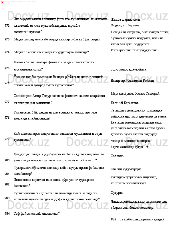Иш   берувчи   билан   ходимлар   ўртасида   тузиладиган,   ташкилотда
9 72 ижтимоий-меҳнат   муносабатларини   тартибга  
соладиган 
ҳужжат:?
973 Меҳнатга   оид   муносабатларда   кимлар   субъект   бўла   олади?
974 Меҳнат   шартномаси   қандай   муддатларга   тузилади?
Жамоат   бирлашмалари   фаолияти   қандай  тамойилларга Жамоа   шартномаси
Ходим,   иш  берувчи
Номуайян   муддатга,   беш   йилдан   ортиқ 
бўлмаган муайян муддатга, муайян 
ишни бажариш муддатига
Ихтиёрийлик,   тенг   ҳуқуқийлик,
975
асосланмоғи   лозим? ошкоралик,   қонунийлик
Ўзбекистон   Республикаси   Вазирлар   Маҳкамасининг   доимий
976
органи   қайси   қаторда   тўғри   кўрсатилган?
Соҳибқирон   Амир   Темур   ҳаёти   ва   фаолияти   ҳақида   асар   ёзган Вазирлар   Маҳкамаси   Раёсати
Марсель   Брион,   Ҳаким   Сатторий,
977
978
979
980
981
982
983 ижодкорларни   белгиланг.?
Туманларга   бўйсунадиган   шаҳарларнинг   ҳокимлари   ким 
томонидан тайинланади?
Қайси   ҳолатларда   депутатнинг   ваколати   муддатидан   илгари 
тугатилади?
Ҳуқуқшуносликда   ҳуқуқбузарга   нисбатан   қўлланиладиган   ва 
унинг учун муайян оқибатлар келтирувчи чора бу — …?
Фуқаролиги   бўлмаган   шахслар   қайси   ҳуқуқлардан   фойдалана
олмайдилар?
Инвестиция   киритиш   мақсадига   кўра   унинг   турларини 
белгиланг.?
Турли кутилмаган ҳолатлар натижасида юзага келадиган 
молиявий   муаммолардан   муҳофаза   қилиш   нима   дейилади? Евгений   Березиков
Тегишли туман ҳокими томонидан 
тайинланади,   халқ   депутатлари   туман 
Кенгаши томонидан тасдиқланади 
унга нисбатан суднинг айблов ҳукми 
қонуний кучга кирган тақдирда
чақириб   олинган   тақдирда
барча жавоблар тўғри +
Санкция
Сиёсий   ҳуқуқлардан
тўғридан-тўғри   инвестициялар,
портфель, интеллектуал
Суғурта
Ялпи   даромаддан   жами   харажатларни 
айиргандан, бошқа солиқлар
984 Соф   фойда   қандай  аниқланади?
985 Рентабеллик   даражаси   қандай   