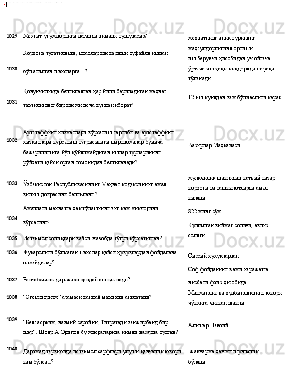 1029 Меҳнат   унумдорлиги   деганда   нимани   тушунасиз?
Корхона   тугатилиши,   штатлар   қисқариши   туфайли   ишдан меҳнатнинг   аниқ   турининг 
маҳсулдорлигини ортиши
иш   берувчи   ҳисобидан   уч   ойгача
1030
бўшатилган   шахсларга…? ўртача   иш   ҳақи   миқдорида   нафақа 
тўланади
Қонунчиликда   белгиланган   ҳар   йили   бериладиган   меҳнат
1031
таътилининг   бир   қисми   неча   кундан   иборат? 12   иш   кунидан   кам   бўлмаслиги   керак
1032
1033 Аутстаффинг хизматлари кўрсатиш тартиби ва аутстаффинг 
хизматлари кўрсатиш тўғрисидаги шартномалар бўйича 
бажарилишига   йўл   қўйилмайдиган   ишлар   турларининг  
рўйхати қайси орган томонидан белгиланади?
Ўзбекистон   Республикасининг   Меҳнат   кодексининг   амал 
қилиш доирасини белгиланг.? Вазирлар   Маҳкамаси
мулкчилик   шаклидан   қатъий   назар
корхона ва ташкилотларда амал 
қилади
Амалдаги   меҳнатга   ҳақ   тўлашнинг   энг   кам   миқдорини
1034
кўрсатинг?
1035 Истеъмол   солиқлари   қайси   жавобда   тўғри   кўрсатилган? 822   минг  сўм
Қушилган   қиймат   солиғи,   акциз 
солиғи
1036 Фуқаролиги   бўлмаган   шахслар   қайси   ҳуқуқлардан   фойдалана
олмайдилар? Сиёсий   ҳуқуқлардан
Соф   фойданинг   жами   харажатга
1037 Рентабеллик   даражаси   қандай   аниқланади?
1038 “Эгоцентризм”   атамаси   қандай   маънони   англатади? нисбати   фоиз   ҳисобида
Манманлик   ва   худбинликнинг   юқори 
чўққига чиққан шакли
1039
“Беш асрким, назмий саройни, Титратади занжирбанд бир 
шер”.   Шоир   А.Орипов   бу   мисраларида   кимни   назарда   тутган? Алишер   Навоий
1040
Даромад таркибида истеъмол сарфлари улуши қанчалик юқори   жамғарма   ҳажми   шунчалик  
кам  бўлса...? бўлади 