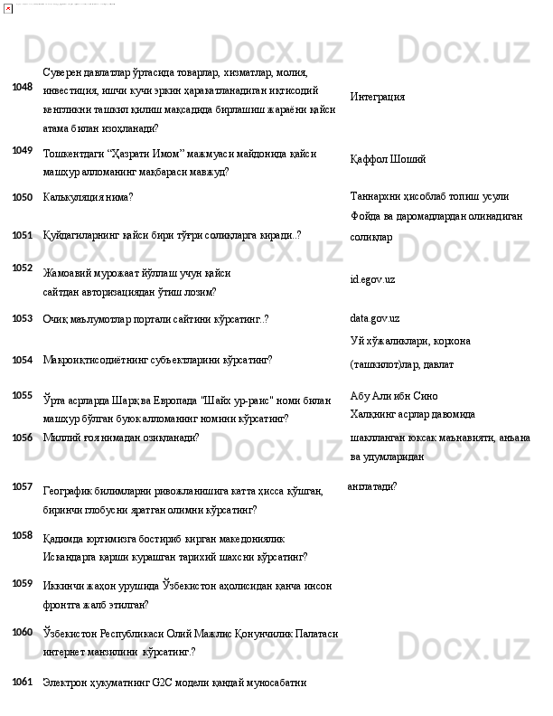 1048
1049 Суверен давлатлар ўртасида товарлар, хизматлар, молия, 
инвестиция, ишчи кучи эркин ҳаракатланадиган иқтисодий 
кенгликни   ташкил   қилиш   мақсадида   бирлашиш   жараёни   қайси
атама билан изоҳланади?
Тошкентдаги   “Ҳазрати   Имом”   мажмуаси   майдонида   қайси 
машҳур алломанинг мақбараси мавжуд? Интеграция
Қаффол   Шоший
1050 Калькуляция нима? Таннархни ҳисоблаб топиш усули 
Фойда   ва   даромадлардан   олинадиган
1051 Қуйдагиларнинг   қайси   бири   тўғри   солиқларга   киради..?
солиқлар
1052
Жамоавий   мурожаат   йўллаш   учун   қайси  
сайтдан авторизациядан ўтиш лозим? id.egov.uz
1053
Очиқ маълумотлар   портали сайтини   кўрсатинг..? data.gov.uz
Уй   хўжаликлари,   корхона
1054 Макроиқтисодиётнинг   субъектларини   кўрсатинг?
(ташкилот)лар,  давлат
1055
Ўрта   асрларда   Шарқ   ва   Европада   "Шайх ур-раис"   номи   билан
машҳур бўлган буюк алломанинг номини кўрсатинг? Абу Али ибн Сино 
Халқнинг   асрлар   давомида
1056 Миллий   ғоя   нимадан   озиқланади? шаклланган   юксак   маънавияти,   анъана 
ва удумларидан
1057
1058
1059
1060
1061 Географик   билимларни   ривожланишига   катта   ҳисса   қўшган, 
биринчи глобусни яратган олимни кўрсатинг?
Қадимда юртимизга бостириб кирган македониялик 
Искандарга   қарши   курашган   тарихий   шахсни   кўрсатинг?
Иккинчи   жаҳон   урушида   Ўзбекистон   аҳолисидан   қанча   инсон 
фронтга жалб этилган?
Ўзбекистон   Республикаси   Олий   Мажлис   Қонунчилик   Палатаси
интернет манзилини   кўрсатинг.?
Электрон   ҳукуматнинг   G2С   модели   қандай   муносабатни  англатади? 