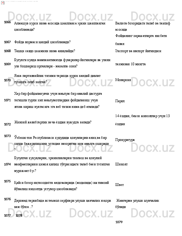 1066
Алмашув   курси   нима   асосида   шаклланса   эркин   шаклланган
ҳисобланади? Валюта   бозоридаги   талаб   ва   таклиф 
асосида
Фойданинг   харажатларга   нисбати
1067 Фойда   нормаси   қандай   ҳисобланади?
билан
1068
Tашқи   савдо   ҳажмини   нима  аниқлайди? Экспорт   ва   импорт  йиғиндиси
1069
1070 Бугунги   кунда   мамлакатимизда   фукаролар   йигинлари   ва   узини
узи бошкариш органлари - махалла сони?
Якка   партиявийлик   тизими   тарихда   курок   кандай   давлат 
тузишга олиб келган? тахминан   10   мингта
Монархия
Хар   бир   фойдаланувчи учун   маълум   бир   амалий   дастурга
1 071 тегишли   турли   хил   маълумотлардан   фойдаланиш   учун  
ягона 
кириш нуктасига эга веб тизим нима деб аталади? Парол
14   ёшдан,   баъзи   жиноятлар   учун   13
1072 Жиноий   жавобгарлик   неча   ёшдан   вужудга   келади?
ёшдан
1073
Ўзбекистон Республикаси ҳудудида қонунларни аниқ ва бир 
хилда   бажарилишини   устидан   назоратни   ким   амалга   оширади
?
Бузулган   ҳуқуқларни,   эркинликларни   тиклаш   ва   қонуний Прокуратура
1 074 манфаатларини   ҳимоя   қилиш   тўғрисидаги   талаб   баён   тэтилган
мурожаат бу-? Шикоят
1075
Қайси   бозор   иқтисодиёти   андозаларида   (моделида)   ижтимоий
йўналиш ниҳоятда устувор ҳисобланади? Швет
1076
Даромад таркибида истеъмол сарфлари улуши қанчалик юқори   Жамғарма   улуши   шунчалик  
кам  бўлса...? бўлади
1077 1078
1079 