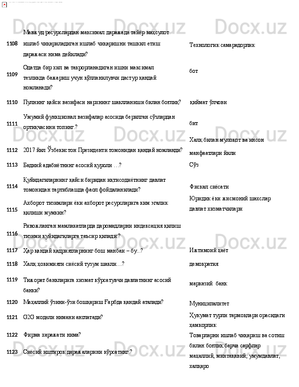 Мавжуд   ресурслардан   максимал   даражада   тайёр  маҳсулот
1 108 ишлаб   чиқариладиган   ишлаб   чиқаришни   ташкил   етиш
даражаси нима дейилади? Технологик   самарадорлик
1109 Одатда   бир   хил   ва   такрорланадиган   ишни   максимал  
тезликда бажариш учун қўлланилувчи дастур қандай 
номланади? бот
1110 Пулнинг   қайси   вазифаси   нархнинг   шаклланиши   билан  боғлиқ? қиймат   ўлчови
1111 Умумий   функционал   вазифалар   асосида   берилган   сўзлардан
ортиқчасини топинг.? бит
Халқ   билан   мулоқот   ва  инсон
1112 2017   йил   Ўзбекистон   Президенти   томонидан   қандай  номланди?
манфаатлари   йили
1113
Бадиий   адабиётнинг   асосий   қуроли   …? Сўз
1114
1115
1116 Қуйидагиларнинг   қайси   биридан   иқтисодиётнинг   давлат 
томонидан тартиблашда фаол фойдаланилади?
Ахборот   тизимлари   ёки   ахборот   ресурсларига   ким   эгалик 
қилиши мумкин?
Ривожланган   мамлакатларда   даромадларни   индексация   қилиш
тизими қуйидагиларга таъсир қилади:? Фискал   сиёсати
Юридик   ёки   жисмоний   шахслар 
давлат хизматчилари
1117
Ҳар   қандай   қадриятларнинг   бош   манбаи   –  бу...? Ижтимоий   ҳаёт
1118
Халқ   ҳокимияти   сиёсий   тузум  шакли....? демократия
1119
Тижорат   банкларига   хизмат   кўрсатувчи   давлатнинг   асосий
банки? марказий   банк
1120 Маҳаллий   ўзини-ўзи   бошқариш   Ғарбда   қандай   аталади?
1121 G2G   модели   нимани   англатади?
1122 Фирма   харажати  нима?
1123 Сиёсий   иштирок   даражаларини   кўрсатинг.? Муниципалитет
Ҳукумат   турли   тармоқлари   орасидаги 
ҳамкорлик
Товарларни   ишлаб   чиқариш   ва   сотиш
билан боғлиқ барча сарфлар 
маҳаллий, минтақавий, умумдавлат, 
халқаро 