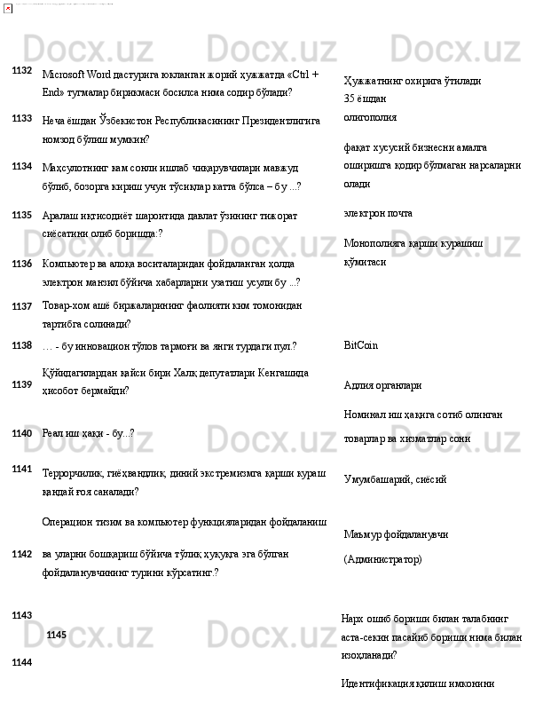 1132
1133
1134
1135
1136
1137 Microsoft   Word   дастурига   юкланган   жорий   ҳужжатда «Ctrl   + 
End» тугмалар бирикмаси босилса нима содир бўлади?
Неча   ёшдан   Ўзбекистон   Республикасининг   Президентлигига 
номзод бўлиш мумкин?
Маҳсулотнинг   кам   сонли   ишлаб   чиқарувчилари   мавжуд  
бўлиб, бозорга кириш учун тўсиқлар катта бўлса – бу ...?
Аралаш   иқтисодиёт   шароитида   давлат   ўзининг   тижорат 
сиёсатини олиб боришда:?
Компьютер ва алоқа воситаларидан фойдаланган ҳолда 
электрон   манзил   бўйича   хабарларни   узатиш   усули   бу   ...?
Товар-хом   ашё   биржаларининг   фаолияти   ким   томонидан 
тартибга солинади? Ҳужжатнинг   охирига   ўтилади 
35 ёшдан
олигополия
фақат хусусий бизнесни амалга 
оширишга   қодир   бўлмаган   нарсаларни
олади
электрон   почта
Монополияга   қарши   курашиш 
қўмитаси
1138
…   -   бу   инновацион тўлов   тармоғи ва   янги турдаги  пул.? BitCoin
1139 Қўйидагилардан   қайси   бири   Халқ   депутатлари   Кенгашида
ҳисобот бермайди? Адлия   органлари
Номинал   иш   ҳақига   сотиб   олинган
1140 Реал иш   ҳақи   -   бу...?
товарлар   ва   хизматлар  сони
1141
Террорчилик,   гиёҳвандлик,   диний   экстремизмга   қарши   кураш 
қандай ғоя саналади?
Операцион   тизим   ва   компьютер   функцияларидан  фойдаланиш Умумбашарий,   сиёсий
Маъмур   фойдаланувчи
1 142 ва   уларни   бошқариш   бўйича   тўлиқ   ҳуқуқга   эга   бўлган
фойдаланувчининг турини кўрсатинг.? (Администратор)
1143
1144 1145 Нарх   ошиб   бориши   билан   талабнинг  
аста-секин   пасайиб бориши нима билан 
изоҳланади?
Идентификация қилиш имконини  