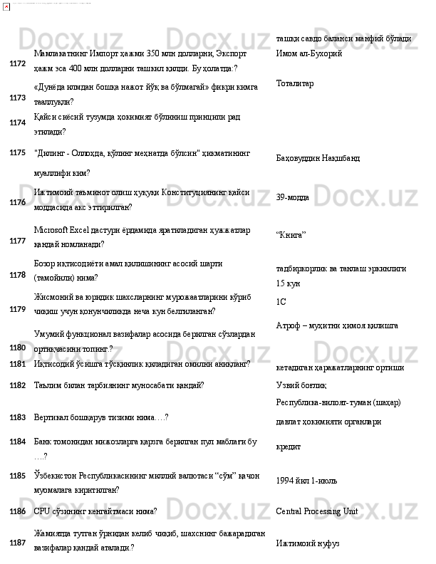 1172
1173
1174 Мамлакатнинг   Импорт   ҳажми   350   млн   долларни,   Экспорт  
ҳажм эса 400 млн долларни ташкил қилди. Бу ҳолатда:?
«Дунёда   илмдан   бошқа   нажот   йўқ   ва   бўлмагай»   фикри   кимга 
тааллуқли?
Қайси   сиёсий   тузумда   ҳокимият   бўлиниш   принципи   рад 
этилади? ташқи   савдо   баланси   манфий   бўлади 
Имом ал-Бухорий
Тоталитар
1175
"Дилинг - Оллоҳда, қўлинг меҳнатда бўлсин" ҳикматининг
Баҳовуддин   Нақшбанд
муаллифи ким?
1176
1177
1178
1179
1180 Ижтимоий   таъминот   олиш   ҳуқуқи   Конституциянинг   қайси 
моддасида акс эттирилган?
Microsoft   Excel   дастури   ёрдамида   яратиладиган   ҳужжатлар 
қандай номланади?
Бозор   иқтисодиёти   амал   қилишининг   асосий   шарти  
(тамойили)  нима?
Жисмоний   ва   юридик   шахсларнинг   мурожаатларини   кўриб 
чиқиш учун қонунчиликда неча кун белгиланган?
Умумий   функционал   вазифалар   асосида   берилган   сўзлардан 
ортиқчасини топинг.? 39-модда
“Книга”
тадбиркорлик   ва   танлаш   эркинлиги 
15 кун
1C
Атроф   –   муҳитни   ҳимоя   қилишга
1181 Иқтисодий   ўсишга   тўсқинлик   қиладиган   омилни  аниқланг?
кетадиган   ҳаражатларнинг   ортиши
1182
Таълим   билан   тарбиянинг   муносабати   қандай? Узвий   боғлиқ
Республика-вилоят-туман   (шаҳар)
1183 Вертикал   бошқарув   тизими   нима….?
давлат   ҳокимияти   органлари
1184
1185 Банк   томонидан   мижозларга   қарзга   берилган   пул   маблағи   бу
….?
Ўзбекистон   Республикасининг   миллий   валютаси   “сўм”   қачон
муомалага киритилган? кредит
1994 йил   1- июлъ
1186
CPU   сўзининг   кенгайтмаси   нима? Central   Processing   Unit
1187 Жамиятда   тутган   ўрнидан   келиб   чиқиб,   шахснинг   бажарадиган
вазифалар қандай аталади.? Ижтимоий   нуфуз 